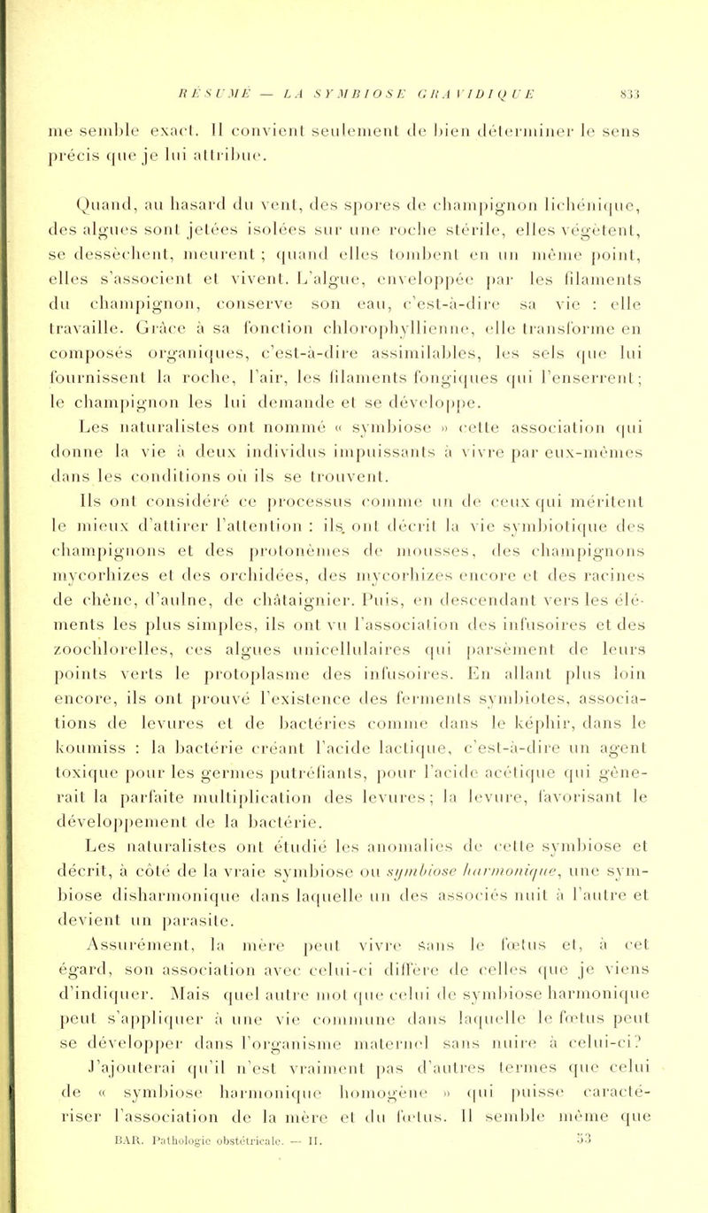 RÉSUMÉ — LA SYMBIOSE G R A VID I q U E 83J me seiii])le exacl. Il convient seulement de Ijien déterminer le sens précis que je lui attribue. Quand, au hasard du vent, des spores de champignon lichénique, des algues sont jetées isolées sur une roche stérile, elles végètent, se dessèchent, meurent ; quand elles tombent en un même point, elles s'associent et vivent. L'algue, enveloppée j)ar les filaments du champignon, conserve son eau, c'est-à-dire sa vie : elle travaille. Grâce à sa l'onction chlorophyllienne, elle transforme en composés organiques, c'est-à-dire assimilables, les sels que lui fournissent la roche, l'air, les filaments fongiques qui l'enserrent; le champignon les lui demande et se développe. Les naturalistes ont nommé » symbiose -> cette association (|ui donne la vie à deux individus impuissants à vivre par eux-mêmes ilans les conditions où ils se trouvent. Ils ont considéré ce processus comme un de ceux qui méritent le mieux d'attirer l'attention : ils. ont décrit la vie svmbiotique des champignons et des protonèmes de mousses, des champignons nivcorhizes et des orchidées, des mycorhizes encore et des racines de chêne, d'aulne, de châtaignier. Puis, en descendant vers les élé- ments les plus simples, ils ont vu l'association des infusoires et des zoocldorelles, ces algues unicellulaires (|ui parsèment de leurs points verts le protoplasme des infusoires. En allant plus loin encore, ils ont prouvé l'existence des ferments syndjiotes, associa- tions de levures et de bactéries comme dans le képhir, dans le koumiss : la bactérie créant l'acide lactique, c'est-à-dire un agent toxique pour les germes putréfiants, pour l'acide acétique qui gêne- rait la parfaite multiplication des levures; la levure, favorisant le développement de la bactérie. Les naturalistes ont étudié les anomalies de cette symbiose et décrit, à côté de la vraie symbiose ou sijinhiose li(innoni(iiie^ une sym- biose disharnionique dans laquelle un des associés nuit à l'autre et devient un parasite. Assurément, la mère peut vivre ^ans le fœtus et, à cet égard, son association avec celui-ci diffère de celles f[ue je viens d'indiquer. Mais quel autre mot que celui de symbiose harmonique peut s'appliquer à une vie commune dans laquelle le fœtus peut se développer dans l'organisme maternel sans nuire à celui-ci? J'ajouterai (pi'il n'est vraiment pas d'autres termes que celui de <( symbiose harmonique homogène » (pii puisse caracté- riser l'association de la mère et du fci'lus. Il senil)le même que BAR. Piithologic obstétricale. — II.