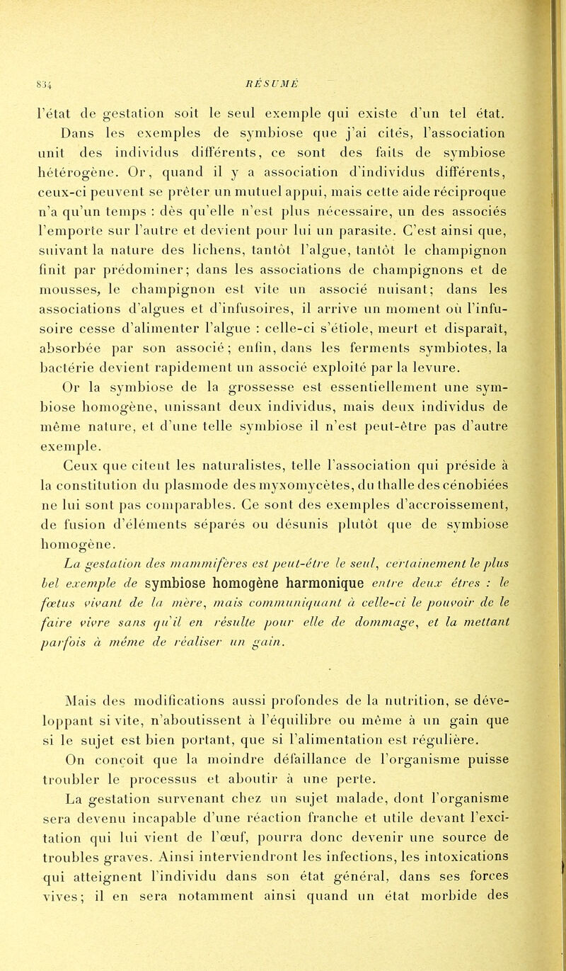 l'état de gestation soit le seul exemple qui existe d'un tel état. Dans les exemples de symbiose que j'ai cités, l'association unit des individus différents, ce sont des faits de symbiose hétérogène. Or, quand il y a association d'individus différents, ceux-ci peuvent se prêter un mutuel appui, mais cette aide réciproque n'a qu'un temps : dès qu'elle n'est plus nécessaire, un des associés l'emporte sur l'autre et devient pour lui un parasite. C'est ainsi que, suivant la nature des lichens, tantôt l'algue, tantôt le champignon finit par prédominer; dans les associations de champignons et de mousses, le champignon est vite un associé nuisant; dans les associations d'algues et d'infusoires, il arrive un moment où l'infu- soire cesse d'alimenter l'algue : celle-ci s'étiole, meurt et disparaît, absorbée par son associé; enfin, dans les ferments symbiotes, la bactérie devient rapidement un associé exploité par la levure. Or la symbiose de la grossesse est essentiellement une sym- biose homogène, unissant deux individus, mais deux individus de même nature, et d'une telle symbiose il n'est peut-être pas d'autre exemple. Ceux que citent les naturalistes, telle l'association qui préside à la constitution du plasmode des myxomycètes, du thalle des cénobiées ne lui sont pas comparables. Ce sont des exemples d'accroissement, de fusion d'éléments séparés ou désunis plutôt que de symbiose homogène. La gestation des mammifères est peut-être le seul, certainement le plus bel exemple de symbiose homogène harmonique entre deux êtres : le fœtus vivant de la mère, mais co/n/nu/ii(/uant à celle-ci le pouvoir de le faire vivre sans qu'il en résulte pour elle de dommage, et la mettant parfois à même de réaliser un gain. Mais des modifications aussi profondes de la nutrition, se déve- loppant si vite, n'aboutissent à l'équilibre ou même à un gain que si le sujet est bien portant, que si l'alimentation est régulière. On conçoit que la moindre défaillance de l'organisme puisse troubler le processus et aboutir à une perte. La gestation survenant chez un sujet malade, dont l'organisme sera devenu incapable d'une réaction franche et utile devant l'exci- tation qui lui vient de l'œuf, pourra donc devenir une source de troubles graves. Ainsi interviendront les infections, les intoxications qui atteignent l'individu dans son état général, dans ses forces vives; il en sera notamment ainsi quand un état morbide des