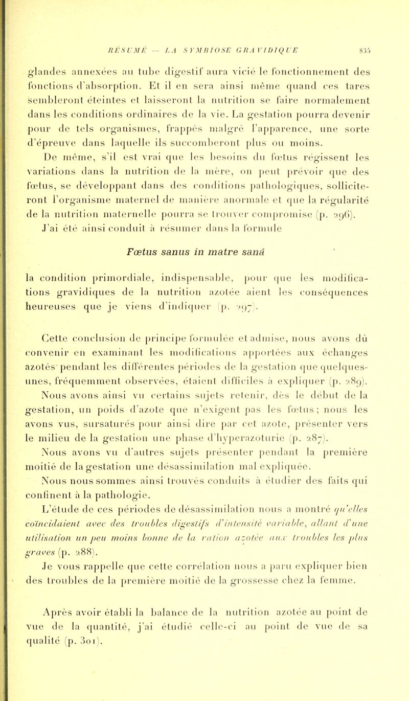g-landes annexées au tube tligeslif aura vicié le l'onclionneinent des fonctions d'absorption. Et il en sera ainsi même quand ces tares sembleront éteintes et laisseront la luilrition se faire normalement dans les conditions ordinaires de la vie. La gestation pourra devenir pour de tels organismes, frappés malgré l'apparence, une sorte d'épreuve dans laquelle ils succomberont plus ou moins. De même, s'il est vrai que les bes(jins du fœtus régissent les variations dans la nutrition de la mère, on peut prévoir que des fœtus, se déveloj)pant dans des contlitions patliologi([ues, sollicite- ront l'organisme maternel de maniéi'c anormale et que la régularité de la nutrition maternelle pourra se trouver compromise (p. 296). J'ai été ainsi conduit à résumer dans la l'ornuile Fœtus saniis in matre sanâ la condition primordiale, indispensable, pour que les modifica- tions gravidiques de la nutrition azotée aient les conséquences heureuses que je viens d'indiquer (p. Cette conclusion de i)rincipe l'oi Jiiulée et admise, nous avons dù convenir en examinant les modifications aj)portées aux échanges azotés pendant les différentes périodes de la gestation que quelques- unes, fréquemment observées, étaient difficiles à expliquer (p. 289). Nous avons ainsi vu certains sujets retenir, dès le début de la gestation, un poids d'azote que n'exigent pas les fœtus; nous les avons vus, sursaturés pour ainsi dire par cet azote, présenter vers le milieu de la gestation une phase d'hyperazoturie (p. 287). Nous avons vu d'autres sujets présenter pendant la première moitié de la gestation une désassimilation mal expliquée. Nous nous sommes ainsi trouvés conduits à étudier des faits qui confinent à la pathologie. L'étude de ces périodes de désassimilation nous a montré qu'elles coïneidaient avee des /roubles digestifs d'intensité variul/le^ allanl d'une utilisation un peu moins bonne de lu rutiun azotée au.v troubles les plus graves (p. 288). Je vous rappelle que cette corrélation nous a paru expliquer bien des troubles de la j)remière moitié de la grossesse chez la femme. Après avoir établi la balance de la nutrition azotée au point de vue de la quantité, j'ai étudié celle-ci au point de vue de sa qualité (p. 3oi).