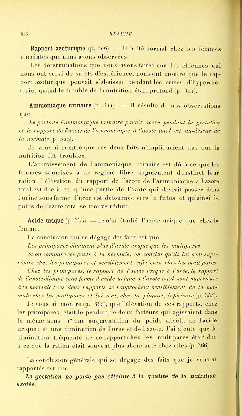 Rapport azoturique (p. 3o6). — Il a été normal chez les femmes enceintes que nous avons observées. Les déterminations que nous avons faites sur les chiennes qui nous ont servi de sujets d'expérience, nous ont montré que le rap- port azoturique pouvait s'abaisser pendant les crises d'hyperazo- turie, quand le trouble de la nutrition était profond (p. 3ii). Ammoniaque urinaire (p. 3ii). — Il résulte de nos observations que Le poids de l'ammoniaque urinaire paraît accru pendant la gestation et le rapport de l'azote de l'ammoniaque à Vazote total est au-dessus de la normale 329). Je vous ai montré que ces deux faits n'impliquaient pas que la nutrition fût troublée. L'accroissement de l'ammoniaque urinaire est dû à ce que les femmes soumises à un régime libre augmentent d'instinct leur ration ; l'élévation du rapport de l'azote de l'ammoniaque à l'azote total est due à ce qu'une partie de l'azote qui devrait passer dans l'urine sous forme d'urée est détournée vers le fœtus et qu'ainsi le poids de l'azote total se trouve réduit. Acide urique (p. 333). —Je n'ai étudié l'acide urique que chez la femme. La conclusion qui se dégage des faits est que Les primipares éliminent plus d'acide urique que les multipares. Si on compare ces poids à la normale., on conclut quils lui sont supé- rieurs chez les primipares et sensiblement inférieurs chez les multipares. Chez les primipares, le rapport de l'acide urique à Vurée, le rapport de Vazote éliminé sous forme d'acide urique à l'azote total sont supérieurs à la normale ; ces'deux rapports se rapprochent sensiblement de la nor- male chez les multipares et lui sont, chez la plupart, inférieurs (p. 354). Je vous ai montré (p. 365), que l'élévation de ces rapports, chez les primipares, était le produit de deux facteurs qui agissaient dans le même sens : 1° une augmentation du poids absolu de l'acide urique ; a une diminution de l'urée et de l'azote. J'ai ajouté que la diminution fréquente de ce rapport chez les multipares était due à ce que la ration était souvent plus abondante chez elles (p. 366). La conclusion générale qui se dégage des faits que je vous ai rapportés est que La gestation ne porte pas atteinte à la qualité de la nutrition azotée.