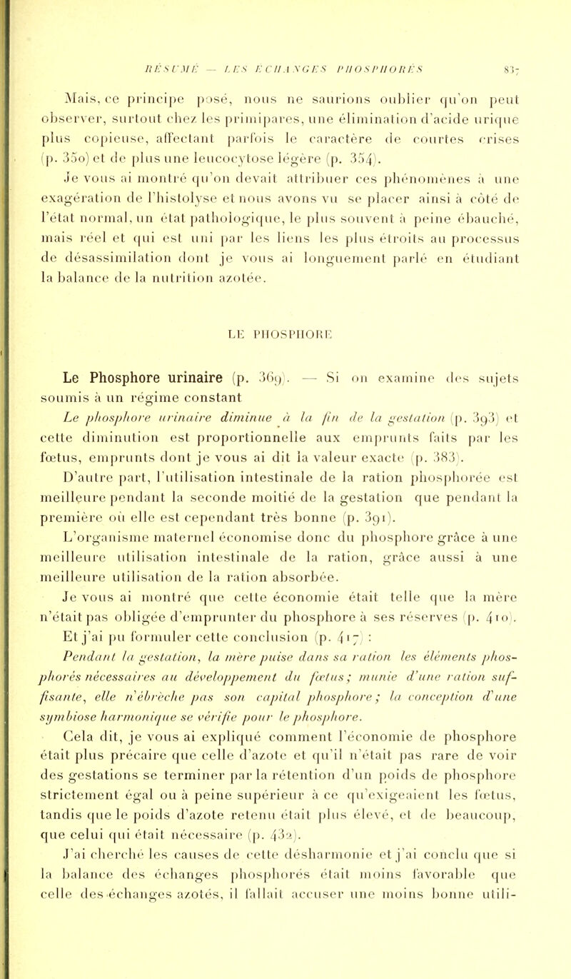 n É s f • .1/ /; — /, i: s E c II .1 .Y G E s i> Il () s piio n É s Mais, ce principe posé, nous ne saurions oublier qu'on peut observer, surtout chez les primipares, une élimination d'acide uricpie plus copieuse, affectant parfois le caractère de courtes crises (p. 35o) et de plus une leucocytose légère (p. 354). Je vous ai montré qu'on devait attribuer ces phénomènes à une exagération de Thistolyse et nous avons vu se placer ainsi à côté de l'état normal, un état pathologique, le plus souvent à peine ébauché, mais réel et qui est uni par les liens les plus étroits au processus de désassimilation dont je vous ai longuement parlé en étudiant la balance de la nutrition azotée. LE PHOSPIIORI'. Le Phosphore urinaire (p. 369). — Si on examine des sujets soumis à un régime constant Le p/iosp/tore urinaire diminue à la fin de la i:;estation (p. 393) et cette diminution est proportionnelle aux emprunts faits par les fœtus, emprunts dont je vous ai dit la valeur exacte (p. 383). D'autre part, l'utilisation intestinale de la ration phosphorée est meilleure pendant la seconde moitié de la gestation que pendant la première où elle est cependant très bonne (p. 391). L'organisme maternel économise donc du phosphore grâce à une meilleure utilisation intestinale de la ration, grâce aussi à une meilleure utilisation de la ration absorbée. Je vous ai montré que cette économie était telle que la mère n'était pas obligée d'emprunter du phosphore à ses réserves (p. 4io)- Et j'ai pu formuler cette conclusion (p. : Pendant la i^estatiun, la mère puise dans sa ration les éléments p/tos- phorés nécessaires au dés'eloppement du fœtus; munie d'une ration suf- fisante^ elle néhrèclie pas son capital phospJiore ; la conception d^une symbiose harmonique se vérifie pour le phosphore. Cela dit, je vous ai expliqué comment l'économie de phosphore était plus précaire que celle d'azote et qu'il n'était pas rare de voir des gestations se terminer par la rétention d'un poids de phosphore strictement égal ou à peine supérieur à ce qu'exigeaient les fœtus, tandis que le poids d'azote retenu était plus élevé, et de beaucoup, que celui qui était nécessaire (p. 43a). J'ai cherché les causes de cette désharmonie et j'ai conclu que si la balance des échanges phosphorés était moins favorable que celle des'échanges azotés, il fallait accuser une moins bonne utili-