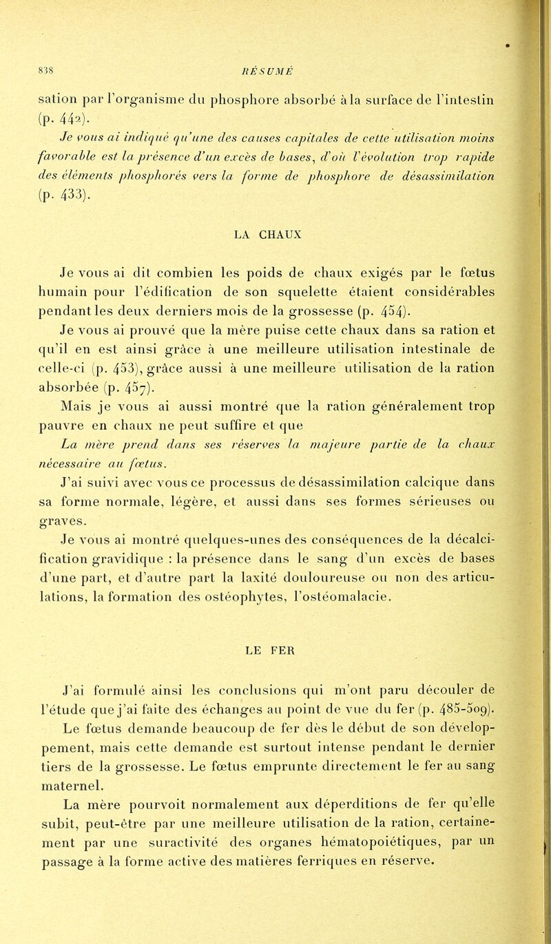 sation par rorganisme du phosphore absorbé à la surface de Tintestin (p. 442). Je cous ai indiqué qu'une des causes capitales de cette utilisation ?noins favorable est la présence d'un excès de bases, cVoii Vévolution trop rapide des éléments phospliorés vers la forme de phosphore de désassimilation (p. 433). LA CHAUX Je vous ai dit combien les poids de chaux exigés par le foetus humain pour l'édification de son squelette étaient considérables pendant les deux derniers mois de la grossesse (p. 454)- Je vous ai prouvé que la mère puise cette chaux dans sa ration et qu'il en est ainsi grâce à une meilleure utilisation intestinale de celle-ci (p. 453), grâce aussi à une meilleure utilisation de la ration absorbée (p. 457). Mais je vous ai aussi montré que la ration généralement trop pauvre en chaux ne peut suffire et que La mère prend dans ses réserves la majeure partie de la chaux nécessaire au fœtus. J'ai suivi avec vous ce processus de désassimilation calcique dans sa forme normale, légère, et aussi dans ses formes sérieuses ou graves. Je vous ai montré quelques-unes des conséquences de la décalci- fication gravidique : la présence dans le sang d'un excès de bases d'une part, et d'autre part la laxité douloureuse ou non des articu- lations, la formation des ostéophytes, l'ostéomalacie. LE FER J'ai formulé ainsi les conclusions qui m'ont paru découler de l'étude que j'ai faite des échanges au point de vue du fer (p. 485-5o9). Le fœtus demande beaucoup de fer dès le début de son dévelop- pement, mais cette demande est surtout intense pendant le dernier tiers de la grossesse. Le fœtus emprunte directement le fer au sang maternel. La mère pourvoit normalement aux déperditions de fer qu'elle subit, peut-être par une meilleure utilisation de la ration, certaine- ment par une suractivité des organes hématopoiétiques, par un passage à la forme active des matières ferriques en réserve.