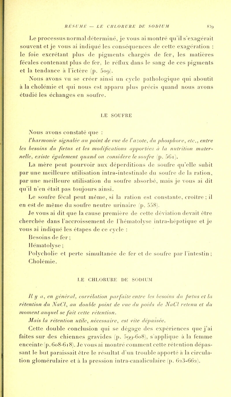RÉSUMÉ — LE CHLORURE DE SODIUM 8i9 Le processus normal déterminé, je vous ai montré qu'il s'exagérait souvent et je vous ai indiqué les conséquences de cette exagération : le foie excrétant plus de pigments chargés de fer, les matières fécales contenant plus de fer, le réflux dans le sang de ces pigments et la tendance à l'ictère (p. Sogl. Nous avons vu se créer ainsi un cycle pathologique qui aboutit à la cholémie et qui nous est apparu plus précis quand nous avons étudié les échanges en soufre. LE SOUFRE Nous avons constaté que : l'harmonie signalée an point de vue de Vazote, dit phospliore^ etc., entre les besoins du fœtus et les modifications apportées à la nutrition mater- nelle, existe également quand on considère le soufre (p. 561). La mère peut pourvoir aux déperditions de soufre qu'elle subit par une meilleure utilisation intra-intestinale du soufre de la ration, par une meilleure utilisation du soufre absorbé, mais je vous ai dit qu'il n'en était pas toujours ainsi. Le soufre fécal peut même, si la ration est constante, croître ; il en est de même du soufre neutre urinaire (p. 558). Je vous ai dit que la cause première de cette déviation devait être cherchée dans l'accroissement de l'hématolyse intra-hépatique et je vous ai indiqué les étapes de ce cycle : Besoins de fer ; Hématolyse ; Polycholie et perte sinuiltanée de fer et de soufre par l'intestin ; Cholémie. LE CHLORURE ]3E SODIUM //// (/, en général, corrélation parfaite entre les besoins du fœtus et la rétention du NaCf au double point de vue du poids de NaCl retenu et du moment auquel se fait cette rétention. Mais la rétention utile, nécessaire, est vite dépassée. Cette double conclusion qui se dégage des expériences que j'ai faites sur des chiennes gravides (p. 599-608), s'applique à la femme enceinte fp. 608-618). Je vous ai montré comment cette rétention dépas- sant le but paraissait être le résultat d'un trouble apporté à la circula- tion glomérulaire et à la pression intra-canaliculaire (p. 6^3-662).