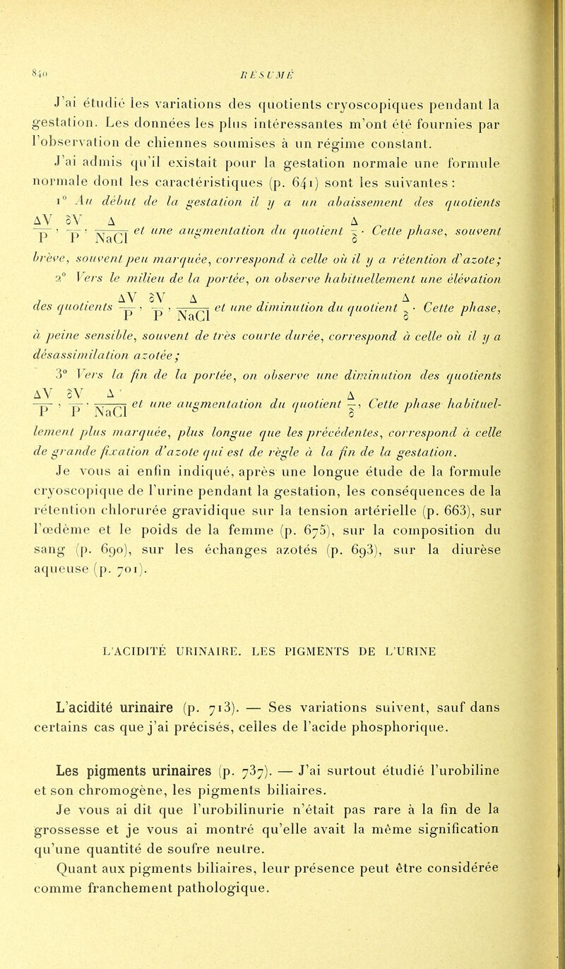 J'ai étudié les variations des quotients cryoscopiques pendant la gestation. Les données les plus intéressantes m'ont été fournies par l'observation de chiennes soumises à un régime constant. J'ai admis qu'il existait pour la gestation normale une formule normale dont les caractéristiques (p. 64i) sont les suivantes: i Au débat de la gestation il y a un abaissement des quotients AV oV A . , A ^ , P~ ' P ' ]\JaCl ^ augmentation du quotient \- Cette pliase^ souvent brèi'e, souvent peu marquée^ correspond à celle oit il y a rétention d'azote; 2° Veis le milieu de la portée^ on obserçe habituellement une élévation , . AV oV A j- ■ ■ j ■ ^ ^ des quotients ^ ' p- ' NaCl '^^ '^'^ diminution du quotient ^ • Cette phase, à peine sensible, souvent de très courte durée, correspond à celle oii il y a dèsassimilation azotée ; 3° 1 ers la fin de la portée, on observe une diminution des quotients AV oV A ' . A , -p- 1 -p-• p^,^^^ et une augmentation du quotient —i Cette phase habituel- lement plus marquée, plus longue que les précédentes, correspond à celle de grande fixation d'azote qui est de règle à la fin de la gestation. Je vous ai enfin indiqué, après une longue étude de la formule cryoscopique de l'urine pendant la gestation, les conséquences de la rétention chlorurée gravidique sur la tension artérielle (p. 663), sur l'œdème et le poids de la femme (p. 675), sur la composition du sang (p. 690), sur les échanges azotés (p. 693), sur la diurèse aqueuse (p. 701). L'ACIDITÉ URINAIRE. LES PIGMENTS DE L'URINE L'acidité urinaire (p. 713). — Ses variations suivent, sauf dans certains cas que j'ai précisés, celles de l'acide phosphorique. Les pigments urinaires (p. 737). — J'ai surtout étudié l'urobiline et son chromogène, les pigments biliaires. Je vous ai dit que l'urobilinurie n'était pas rare à la fin de la grossesse et je vous ai montré qu'elle avait la même signification qu'une quantité de soufre neutre. Qviant aux pigments biliaires, leur présence peut être considérée comme franchement pathologique.