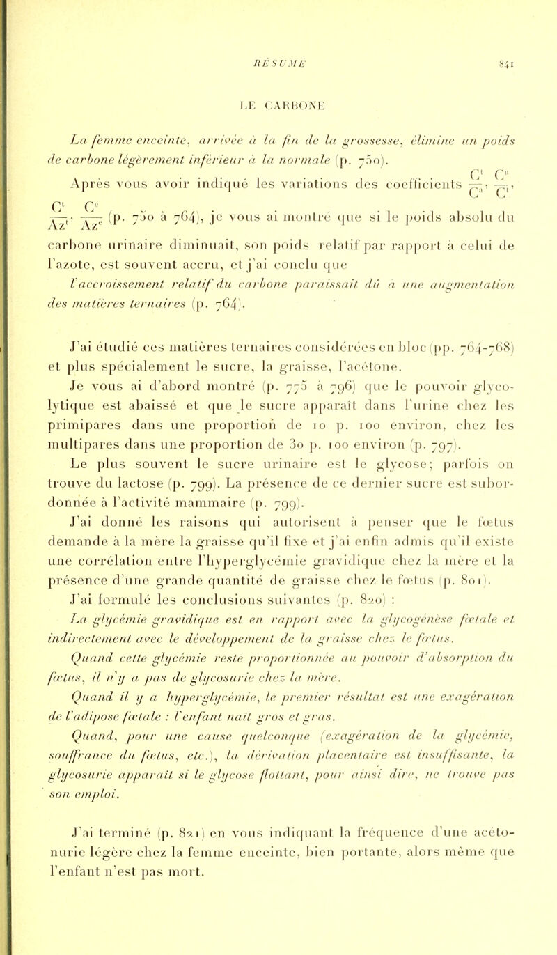 LE CARBONE La femme enceinte, ai-rivèe à la fin de la grossesse, élimine un poids de carbone légèrement inférieur à la normale (p. ySo). C C Après vous avoir indiqué les variations des coeffieients -4,, Az' Az^ ^ 7^4)7 j*^ vous ai monlrë que si le poids absolu du carbone urinaire diminuait, son poids relatif par rappoi t à celui de l'azote, est souvent accru, et j'ai conclu que Vaccroissement relatif du carbone paraissait dû a une augmentation des matières ternaires (p. 764). J'ai étudié ces matières ternaires considérées en bloc (pp. 764-768) et plus spécialement le sucre, la graisse, l'acétone. Je vous ai d'abord montré (p. 773 à 796) que le pouvoir glyco- lytique est abaissé et que le sucre a])paraît dans l'urine chez les primipares dans une proportion de 10 p. 100 environ, chez les multipares dans une proportion de 3o p. 100 environ (p. 797). Le plus souvent le sucre urinaire est le glycose; parlbis on trouve du lactose (p. 799). La présence de ce do-nier sucre est subor- donnée à l'activité mammaire (p. 799). J'ai donné les raisons qui autorisent à penser que le fœtus demande à la mère la graisse qu'il fixe et j'ai enfin admis qu'il existe une corrélation entre l'hyperglycémie gravidique chez la mère et la présence d'une grande quantité de graisse chez le fœtus (p. 801). J'ai formulé les conclusions suivantes (p. 820) : La glycémie gravidique est en rapport as'cc la ghjcogénèse fcetale et indirectement avec le développement de la graisse citez le fœtus. Quand cette glycémie reste proportionnée au j)ouvoir d'absorption du fœtus., il n'y a pas de glycosurie chez la mère. Quand il y a hyperglycémie, le premier résultat est une exagération de V a dipose fœtale : V enfant nait gros et gras. Quand, pour une cause quelcojKjue (exagération de la glycémie, souffrance du fétus, etc.), la dérivation placentaire est insuffisante, la glycosurie apparaît si le glycose flottant, pour ainsi dire., ne trouve pas son emploi. J'ai terminé (p. 821) en vous indiquant la fréquence d'une acéto- nurie légère chez la femme enceinte, bien portante, alors même que l'enfant n'est pas mort.