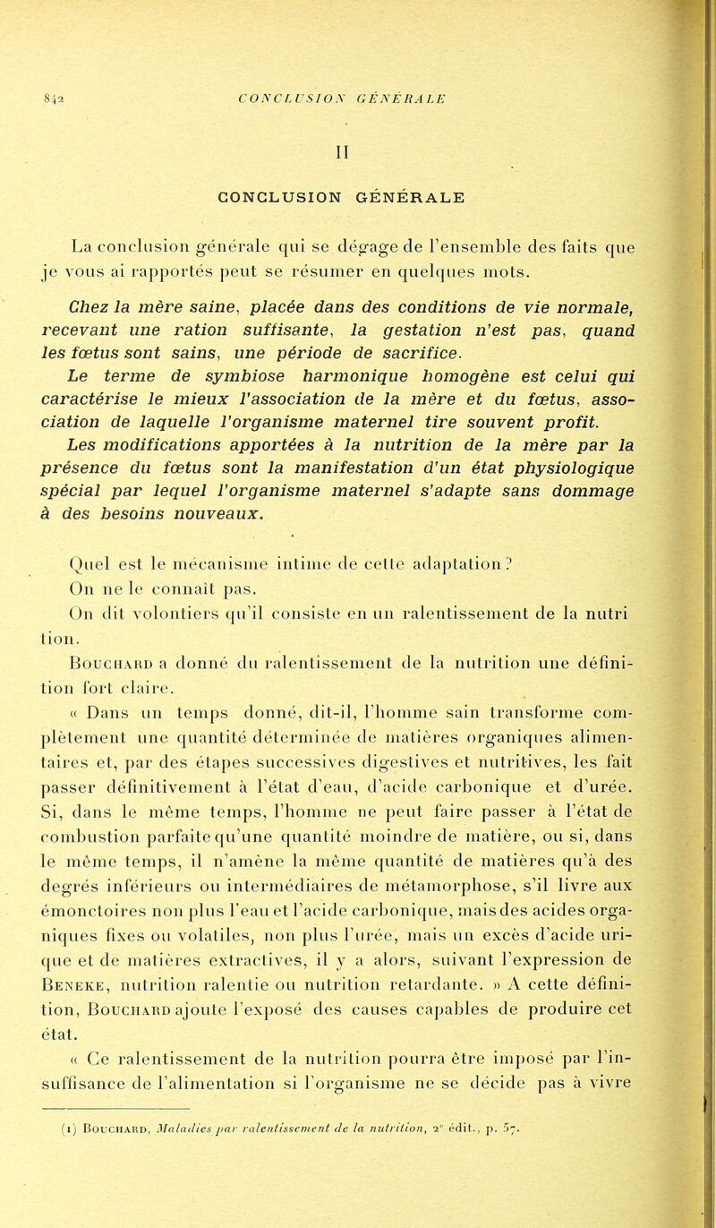 II CONCLUSION GÉNÉRALE La conclusion généi'ale qui se dép'age de l'ensemble des faits que je vous ai rapportés peut se résumer en quelques mots. Chez la mère saine, placée dans des conditions de vie normale, recevant une ration suffisante, la gestation n'est pas, quand les fœtus sont sains, une période de sacrifice. Le terme de symbiose harmonique homogène est celui qui caractérise le mieux l'association de la mère et du fœtus, asso- ciation de laquelle l'organisme maternel tire souvent profit. Les modifications apportées à la nutrition de la mère par la présence du fœtus sont la manifestation d'un état physiologique spécial par lequel l'organisme maternel s'adapte sans dommage à des besoins nouveaux. Quel est le mécanisme intime de cette adaptation? On ne le connaît pas. On dit volontiers qu'il consiste en un ralentissement de la nutri tion. Bouchard a donné du ralentissement de la nutrition une défini- tion fort claire. « Dans un temps donné, dit-il, l'homme sain transforme com- plètement une quantité déterminée de matières organiques alimen- taires et, par des étapes successives digestives et nutritives, les fait passer définitivement à l'état d'eau, d'acide carbonique et d'urée. Si, dans le même temps, l'homme ne peut faire passer à l'état de combustion parfaite qu'une quantité moindre de matière, ou si, dans le même temps, il n'amène la môme quantité de matières qu'à des degrés inférieurs ou intermédiaires de métamorphose, s'il livre aux émonctoires non plus l'eau et l'acide carbonique, mais des acides orga- niques fixes ou volatiles, non plus l'urée, mais un excès d'acide uri- que et de matières extractives, il y a alors, suivant l'expression de Beneke, nutrition ralentie ou nutrition retardante. » A cette défini- tion, Bouchard ajoute l'exposé des causes capables de produire cet état. « Ce ralentissement de la nutrition pourra être imposé par l'in- suffisance de l'alimentation si l'organisme ne se décide pas à vivre (i) Bouchard, Maladies par ralentissement de la nutrition, 2 édit., p. 5;