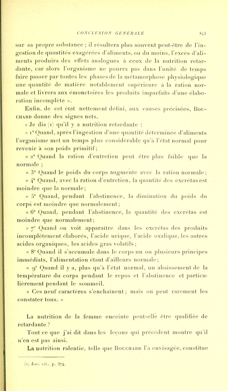 sur sa propre substance ; il résultera j)lus souvent peut-être de l'in- gestion de quantités exagérées d'aliments, ou du moins, l'excès d'ali- ments produira des eifets analogues à ceux de la nutrition retar- dante, car alors l'organisme ne pourra pas dans l'unité de temps faire passer par toutes les phases de la métamorphose physiologique une quantité de matière notablement supérieure à la ration nor- male et livrera aux émonctoires les produits imparfaits d'une élabo- ration incomplète ». Enfin, de cet état nettement délini, aux causes précisées, Bou- chard donne des signes nets. « Je dis (i) qu'il y a nutrition retardante : « 1 Quand, après l'ingestion d'une quantité déterminée d'aliments l'organisme met un temps plus considérable qu'à l'état normal pour revenir à son poids primitif; « 2 Quand la ration d'entretien peut être plus faible que la normale ; « 3° Quand le poids du corps augmente avec la ration normale ; « 4 Quand, avec la ration d'entretien, la quantité des excrétas est moindre que la normale; « 5° Quand, pendant l'abstinence, la tliminution du poids du corps est moindre que normalement; « 6 Quand, pendant l'abstinence, la quantité des excrétas est moindre que normalement; « 7° Quand on voit apparaître dans les excrétas des produits incomplètement élaborés, l'acide uritpie, l'acide oxalique, les autres acides organiques, les acides gras volatils; (( 8° Quand il s'accumule dans le corps un ou plusieurs principes immédiats, l'alimentation étant d'ailleurs normale; « 9° Quand il y a, plus qu'à l'état normal, un abaissement de la température du corps pendant le repos et l'abstinence et particu- lièrement pendant le sommeil. « Ces neuf caractères s'enchainent ; mais on peut rarement les constater tous. » La nutrition de la femme enceinte peut-elle être qualifiée de retardante ? Tout ce que j'ai dit dans les leçons qui précédent montre qu'il n'en est pas ainsi. La nutrition ralentie, telle que Bouchard l'a envisagée, constitue