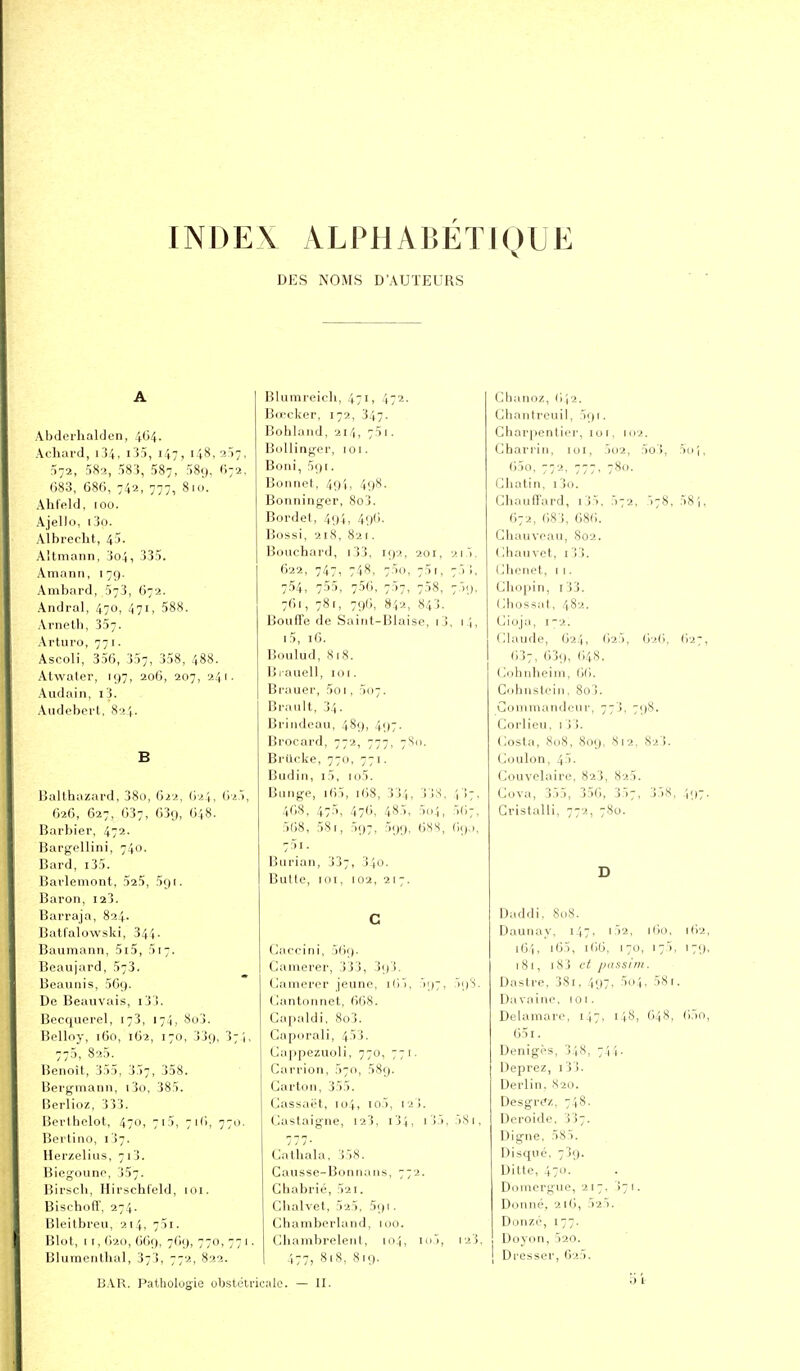 INDEX ALPHABETIQUE DES NOMS D'AUTEURS A Abdorlialden, 464. Acliai'd, i34, i-iS, 147, i48,:i)7, ^-a, 582, 583, 587, 58i), (I72. 683, 686, 742, 777, 8hi. Ahleld, 100. Ajello, i3o. Albrecht, 45. Altmann, 3o4, 335. Amann, 179. Ambard, 573, 672. Andral, 470, 471, 588. Arneth, 357. Arturo, 771. Ascoli, 356, 357, 358, 488. Atwater, 197, 206, 207, 241. Audain, i3. Audeberl, S->',. B lîallhazard, 38o, 622, 624, ('yi'>, 626, 627, 637, 639, 648. Barbier, 472. Bargellini, 740. Bard, i35. Barleniont, 525, 591. Baron, I23. Barraja, 824. Batfalowski, 344. Baumann, 5i5, 517. Beaujard, 573. Beaunis, 569. De Beauvais, i3j. Becquerel, 173, 174, 8o3. Belloy, 160, 162, 170, 339, 37.1, 770, 825. Benoît, 355, 357, 358. Bergmann, i3o, 385. Rerlioz, 333. Berihelot, 470, 715, 716, 770. Berlino, 1)7. Her/.eliiis, 713. Blegoiino, 357. Birscli, Hirschleld, nu. Bischdfi', 274. Bleilbreu, 214, 751. Blot, I r, 620, 669, 769, 770, 77 I. Blumentlial, 373, 772, 822. Blumreicli, 471, 472. Bœckor, 172, 347. Bohiaiid, 214, 75 I. BoUinger, 101. Boni, 591. Bonnet, 49I, 49.S. Bonninger, 8o3. Bordet, 494, 496. Bossi, 218, 82 [. Bouchard, i33, 192. 201, 2i5. 622, 747, 748, 75o, 75i, 7ji, 754, 755, 756, 707, 758, 759, 761, 78r, 796, 842, 843. Bouffe de Saint-Blaisc, i3, i^, i5, 16. Boulud, S18. Biauell, 101. Brauer, 5o 1, 507. Brault, 34. Brindeau, 489, 497. Brocard, 772, 777, 7S11. Brilcke, 770, 771. Budin, i5, io5. Bunge, i65, 168, 334, 33S. i !7, 468, 475, 476, 485, 5(1:1, 567, 568, 581, 597, 599, 68S, 69.,, 751. Burian, 337, 3io. Butte, lOT, 102, 2 I 7. c Caccini, 569. Camerer, 333, 393. Camerer jeune, i(i5, 597, 593. (_)antonnet, 668. Capaldi, 8o3. Capiirali, 453. Cappezuoli, 770, 771. Carrion, 570, 589. Carton, 355. Gas.saet, 104, lo5, I23. Castaigne, 123, 1)5, 5.Si, Gathala, 358. Causse-Bonnans, 772. Chabrié, 52i. Chalvet, 525, 591. Chamberland, lou. Chambrelent, 104, ioi, 123, I 477, 818, 819. Chanoz, 6I2. Ghanircuil, 591. Ghar|)entier, 101, 102. Ghari'in, un, jo2, 5o), 5iii, 65o, 772, 777, 780. Gbatin, i3o. Ghauffard, i35, 572, 578, 58i, 672, 683, 686. Ghauvoau, 802. Ghauvet, 133. (Jhcnet, I 1. Gliopin, i33. Ghossat, 482. Gioja, 1-2. Glande, 624, 625, 626, 627, 637, 63<), 648. Gohnheim, 66. Cohnstein, 8oj. Commandeur, 773, 798. Gorlieu, 1 33. Costa, .SoS, 809, 812, 823. Goulon, 45. Gouvelaire, 823, 825. Gova, 355, 356, 357, 3)8, i'.)7' Gristalli, 772, 780. D Daddi, 808. Daunay, 147. i52, 160, [62, i6'i, i65, 166, 170, 175, 179, 181, i83 et passim. Dastre, 3Si, 497, 5o4, 581. Davai no, 101. Delamaro, 147, 148, 648, ()5o, 651. Denigès, 348, 744. Deprez, i33. Derlin. 820. DesgrCz, 748. Dcroide, 337. Digne, 585. Disque. 739. Ditte, 4711. Domcrgue, 217, 3 1. Donné, 216, 525. Donzé, 177. Doyon, 520. Dresser, 625. b l- BAR. Patholugie ubstétricnle. — II.