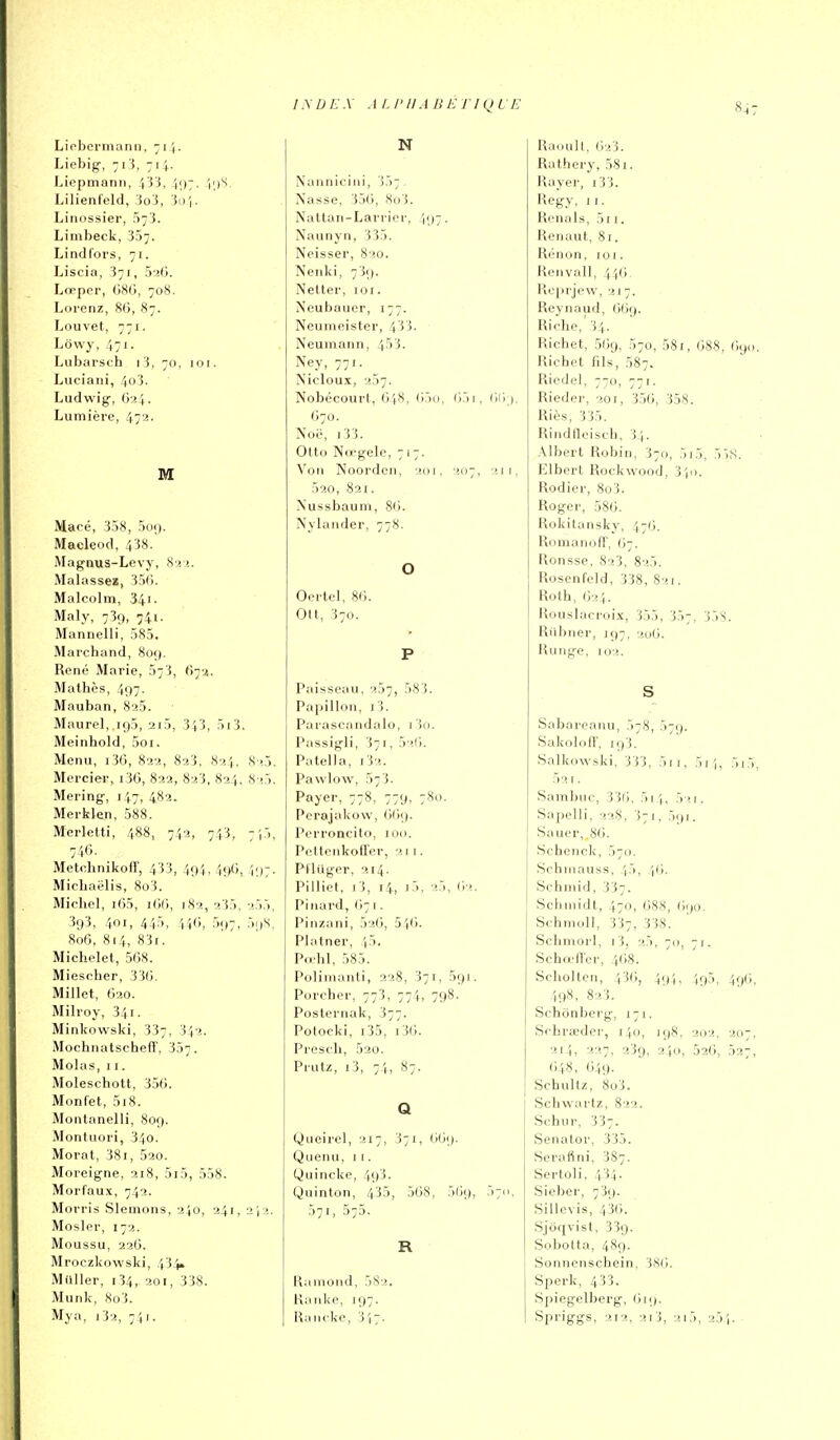 Lielicrinann, 711. Liebig-, 71'i, 71 Liepmanii, 4'3 J, \\]-. 'i;)S, Lilienfeld, 3oi, Jo î. Linossier, 57'i. Liinbeck, 337. Lindl'oi's, 71. Liscia, 371, 5'î(). Lœper, 08<>, 70S. Lorenz, 86, 87. Louvet, 771. Lowy, 471. Lubarsch i 3, 70, loi. Luciaiii, 4o3. Ludwig, 624. Lumière, 472' Macé, 358, oui). MacleofI, 438. Magnus-Levy, 8î!. Malassez, 356. Malcolm, 341. Maly, 739, 74i. Mannelli, 585. Marchand, 80;). René Marie, 573, 67a. Mathès, 497. Mauban, 825. Maurel, 195, 2i5, 343, 5i3. Meinhold, 5oi. Menu, i36, 822, 823, 824, 825. Mercier, i3G, 822, 823, 824, 8 !5. Mering, 147, 482. Merklen, 588. Merletti, 488, 742, 743, 7i5, 746. ^ Metchnikoff, 433, 494,496, I97. Michaëlis, 8o3. Michel, i65, i6(i, 182, 235, 255, 393, 401, 445, 446, 597, 5;)S, 806, 814, 83i. Michelet, 568. Miescher, 336. Millet, G20. Milroy, 341. Minkowski, 337, 342. Mochnatscheff, 307. Molas, II. Moleschott, 356. Monfet, 518. Montanelli, 809. Montuori, 340. Morat, 381, 520. Moreigne, 218, 5i5, 558. Morfaux, 742. Morris SIemons, 240, 241, 2i2. Mosler, 172. Moussu, 226. Mroczkowski, 434. Millier, i34, 201, 338. Munk, 8o3. Mya, 132, 741. N Nannieini, 357. Nasse, 356, X(j3. Natlan-Larrior, 497. Naunyn, 335. Neisser, 820. Nenki, 739. Netter, 101. Neubauer, 177. Neumeister, 433. Neumann, 453. Ney, 771. Nicloux, 257. Nobécourt, 648, 65(i, 65i, 670. Xoë, i33. Otto Nœgele, 717. Von Noorden, 201, 207. 211, 520, 821. Nussbauni, 86. Nylander, 778. o Oertel, 86. Ott, 370. P Paisseau, 257, 583. Papillon, i3. Parascandalo, Tio. Passigli, 371, 5 >ii. Patella, i32. Pawlow, 573. Payer, 778, 779, 780. Perajakow, 669. Perroncito, uni. PclteiikofTcr, 2.11. Pfluger, 214. Pilliel, rS, 14, i5. 62. Pinard, (171. Pinzani, 526, 546. Platner, 45. Pii'hl, 585. Poliinanti, 228, 371, 591. Porcher, 773, 774, 798- Posternak, 377. Potocki, 135, i36. Presch, 52o. Prutz, i3, 74, 87. Q Queirel, 217, 371, 669. Quemi, 11. yuincke, 49^- Quinton, 435, 568, 569, 57(1, 571, 575. R Ramoud, 582, Hanke, 197. Rancke, 347. RaoulI, 623. Ruthery, 581. Rayer, i33. Regy, II. Renais, 5i i. Renaut, 81. Rénon, 101. Renvall, 44(i, Reprjew, 217. Reynaud, 669. Riche,'34. Richet, 569, 570, 581, 688, 1)90. Richet fils, 587. Ricdel, 7-0, 771. Rieder, «oi, 356, 358. Riès, 335. Rindflcisfh, 34. Albert Robin, 3711, 5i5, 5),S. Elbert Rockwood, 3 lu. Rodier, 8û3. Roger, 586. Rokitansky, 476. Romanofï, ((7. Ronsse, 823, 825. Rosenfcld, 338, 821. Roth, 624. Rouslacroix, 355, 357, 35S. Riibner, 197, lju6. Ru lige, 102. S Sabareanu, 578, 57g. Sakolofl', 193. Salkowski, 333, 5ii, 5ii, 5i5, 52 I . Sambuc, 336. 514, 521. Sapelli, 228, 371, 591. Sauer„86. Schenck, 570. Schinauss, /j5, ',6, Schniid, 337. Schiiiidt, 470, 688, 690. Schmoll, 337, 338. Schmorl, i3, 25, 70, 71. SchœlTer, 468. Soholtcn, 436, 494, 495, 496, 498, 823. Schonberg, 171. Schraeder, 140, 198, 202, 207, 214, 227, 239, 240, 526, 527, 6)48, 649. Schultz, 8o3. Schwartz, 822. Schur, 337. Senator, 335. Serafini, 387. Scrtoli. 4 i4- Siober, 739. Sillevis, 436. Sjoqvist, 33g. Sobotta, 489. Sonnenschein, 386. Sperk, 433. Spiegelberg, 619. Spriggs, 212, 213, 215, 254.