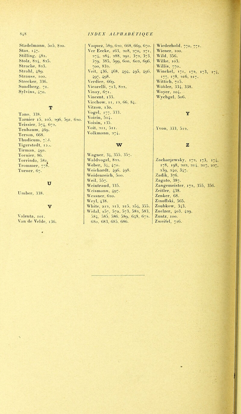 Stadelmann, 5o5, S20. Stas, 147. Stilling, 482. Stolz, 824, 825. Strache, 823. Strahl, 489. Strauss, 100. Strecker, 336. Sundberg, 71. Sylvins, 470. T Tano, 338. Tarnier i5, io5, 29O, 591, G20. ïeissiei-, 674, C72. ïenbaum, 469- ïerson, 668. Thudicum, 7;^. ïigci'stedt, i3j. Tirman, 492. Toi nier, 86. Torrindo, 581. Tiomniei-, 778. ïurner, 67. U Uiubev, 338. V Valeiita, loi. \'un de Velde, ijO. Vaquez, 089, 620, 668, 669, 670. Ver Eecke, i63, 208, 270, 27 r, 274, 284, 288, 291, 372, 373, 379, 385, 599, 600, 602, 696, 700, 832. Voit, 436, 468, 494. 495- 4oO. 497. 498- Vordier, 669. Vicarelli, 713, 822. Vinay, 671. Vincent, i33. Viichow, II, 12, 66, 84. V'itzou, i3o. Vogel, 177, 3'33. Voirin, 514. Voisin, r35. Voit, 211, 5i 1. Volkmann, 274. w Wagner, 34, 355, 357. Waldvogel, 822. Weber, 34, 470. Weicliardt, 496, 4l)8. Weidenreich, 5oo. Weil, 557. Weintraud, 335. Weismann, 497. \\'essner, ('>20. Wcyl, 438. Wbite, 212, 2i3, 2i5, 254, 355. Widal, 257, 572, 573, 582, 583, 5S4, 585, 586, 589, 648, 672. 680, 683, 685, 686. Wiederhold, 770, 771. Wiener, 100. Wild, 356. Wilke, 163. Willis, 770. Winckel, 171, 172, 173, 17, 177, 178, 216, 217. Wittich, 7i5. Wohler, 334, 338. Woyer, 104. Wychgel, 5o6. Y \voii, 333, 5i2. Z Zacharjewsky, 172, 173, 174 178, 198, 202, 214, 217, 227 239, 240, 347- Zudik, 376. Zagato, 387. Zangemeister, 172, 355, 356. Zeitler, 438. Zenker, 68. Zinofl'ski, 565. Zoubkovv, 343. Zuelzer, 4o3, 429. Zuntz, 100. Zweifel, 716.