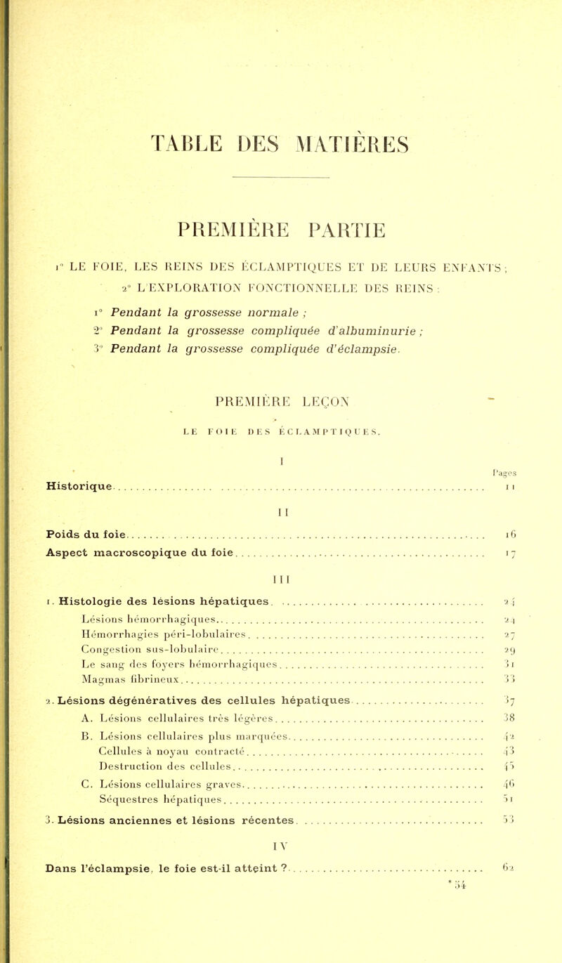 TABLE DES MATIÈRES PREMIÈRE PARTIE ]■■ LE FOIE, LES REINS DES ÉCLAMPTIQUES ET DE LEURS ENFA.VI S ; 2» L EXPLORATION FONCTIONNELLE DES REINS ; 1° Pendant la grossesse normale ; 2' Pendant la grossesse compliquée d'albuminurie ; 3 Pendant la grossesse compliquée d'éclampsie. ^ PREMIÈRE LEÇON LE F (1 I E DES É C E A M P T I Q l! E S. I f'agcs Historique 11 II Poids du foie i6 Aspect macroscopique du foie 17 1 11 1. Histologie des lésions hépatiques. 2 J Lésions hémorrhagiques. 2-1 Héraorrhagies péri-lobulaires 27 Congestion sus-lobulaire 29 Le sang des foyers hémorrhagiques ji Magmas hbrinoux, Vi 2. Lésions dégénératives des cellules hépatiques ij A. Lésions cellulaires très légères 38 B. Lésions cellulaires plus marquées 12 Cellules à noyau contracté ■ i3 Destruction des cellules. 4t C. Lésions cellulaires graves. 4'j Séquestres hépatiques )i J. Lésions anciennes et lésions récentes 53 IV Dans l'éclampsie, le foie est-il atteint ?. 62 *o4