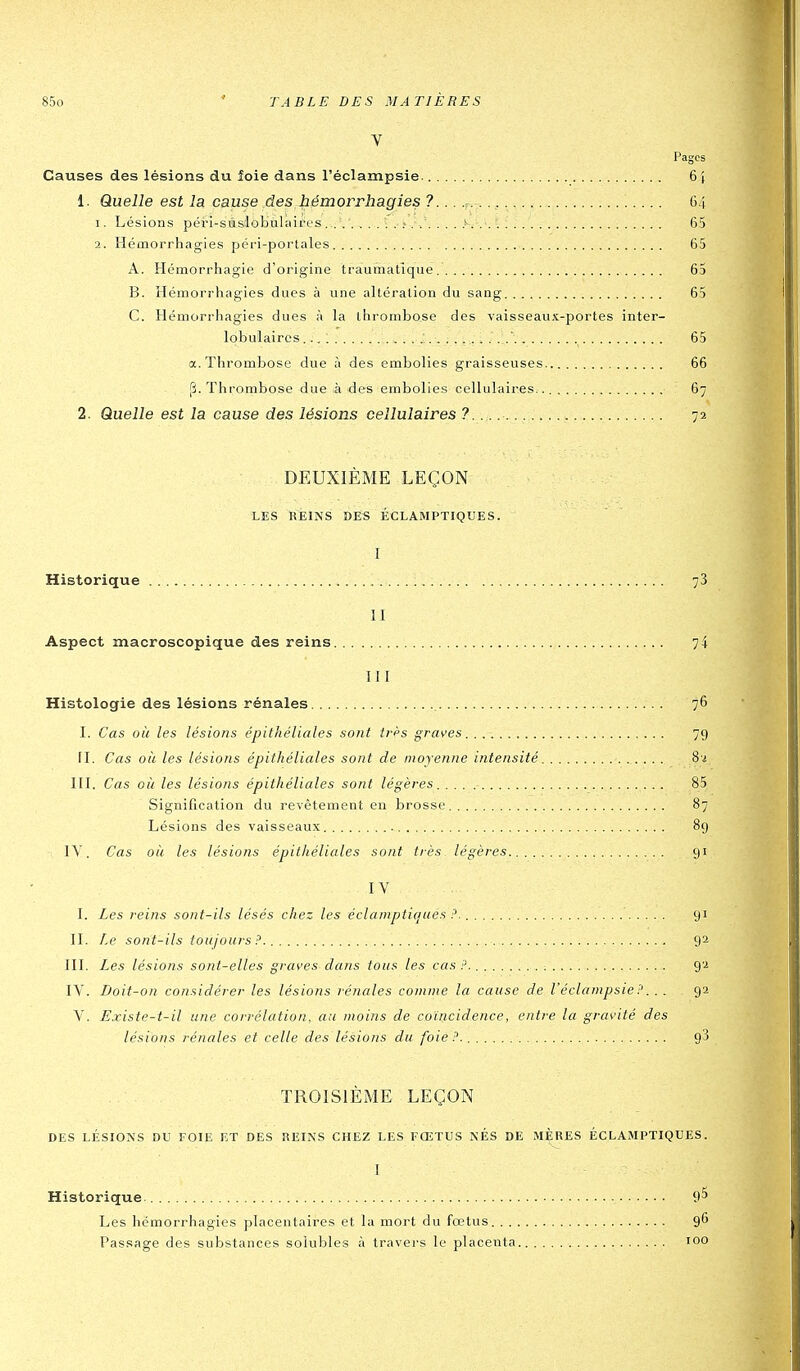 V Pages Causes des lésions du foie dans l'éclampsie. 6} 1. Quelle est la cause des hémorrhagies ?.. . ,r. 64 1. Lésions péri-saslobukiires. . /. ...>... 65 2. Héaiorrhagies péri-portales 65 A. Hémorrhagie d'origine traumatîque 65 B. Hémorrhagies dues à une altération du sang 65 C. Hémorrhagies dues à la thrombose des vaisseaux-portes inter- lobulaires... ; ' 65 a. Thrombose due à des embolies graisseuses 66 [î. Thrombose due à des embolies cellulaires.. 67 2. Quelle est la cause des lésions cellulaires 7...... : 72 DEUXIÈME LEÇON LES REINS »ES ÉCLAMPTIQUES. I Historique : 78 11 Aspect macroscopique des reins 74 III Histologie des lésions rénales 76 I. Cas où les lésions épithéliales sont ii-ès graves. 79 II. Cas où les lésions épithéliales sont de moyenne intensité Si III. Cas où les lésions épithéliales sont légères 85 Signification du revêtement en brosse 87 Lésions des vaisseaux 89 IV. Cas où les lésions épithéliales sont très légères 91 IV I. Les reins sont-ils lésés chez les éclamptit/ues ?. 91 II. Le sont-ils toujours 92 III. Les lésions sont-elles graves dans tous les cas?. ; 92 IV. Doit-on considérer les lésions rénales comme la cause de l'éclampsie ?.. . 92 V. Existe-t-il une corrélation, au moins de coïncidence, entre la gravité des lésions rénales et celle des lésions du foie?. 93 TROISIÈME LEÇON DES LÉSIONS DU FOIE ET DES REINS CHEZ LES FŒTUS NES DE MÈRES ÉCLAMPTIQUES. I Historique. 95 Les hémorrhagies placentaires et la mort du fœtus 9^ Passage des substances solubles à travers le placenta 100