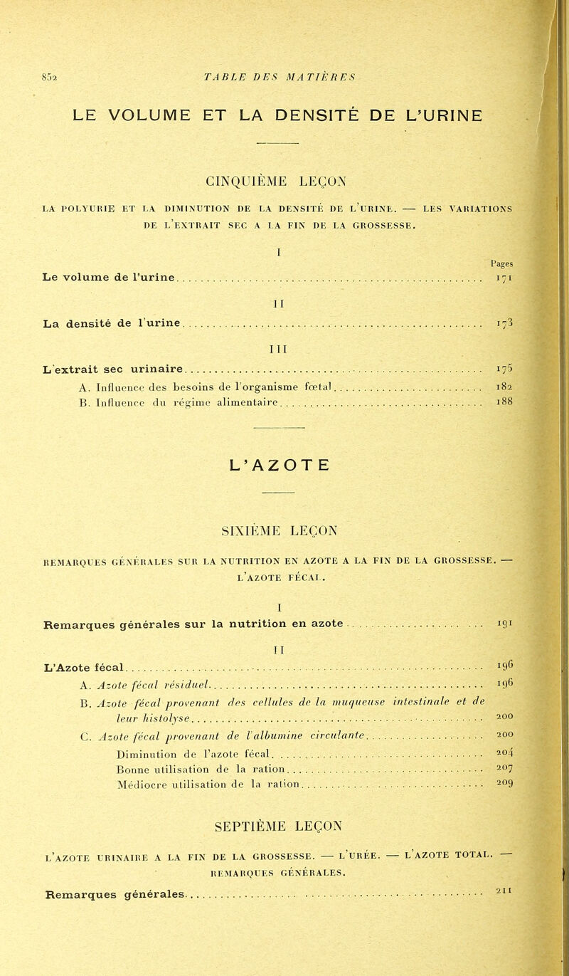 LE VOLUME ET LA DENSITÉ DE L'URINE CINQUIÈME LEÇON LA POLYURIE ET LA DIMINUTION DE LA DENSITÉ DE l'uRINE. LES VARIATIONS DE l'extrait sec A LA FIN DE LA GROSSESSE. I Pages Le volume de l'urine 171 H La densité de l'urine 173 III L'extrait sec urinaire 175 A. Influence des besoins de l'organisme fœtal 182 B. Influence du régime alimentaire 188 L'AZOTE SIXIÈME LEÇON remarques générales slr la nutrition en azote a la fin de la grossesse. — l'azote fécal. I Remarques générales sur la nutrition en azote 191 II L'Azote fécal 196 A. Azote fécal résiduel. '9*' B. Azote fécal provenant dea cellules de la muqueuse intestinale et de leur histolyse 200 C. Azote fécal provenant de lalbumine circulante 200 Diminution de l'azote fécal 204 Bonne utilisation de la ration 207 Médiocre utilisation de la ration 209 SEPTIÈME LEÇON l'azote urinaire a la fin de la GROSSESSE. l'URÉE. l'aZOTE TOTAL. — REMARQUES GÉNÉRALES. Remarques générales