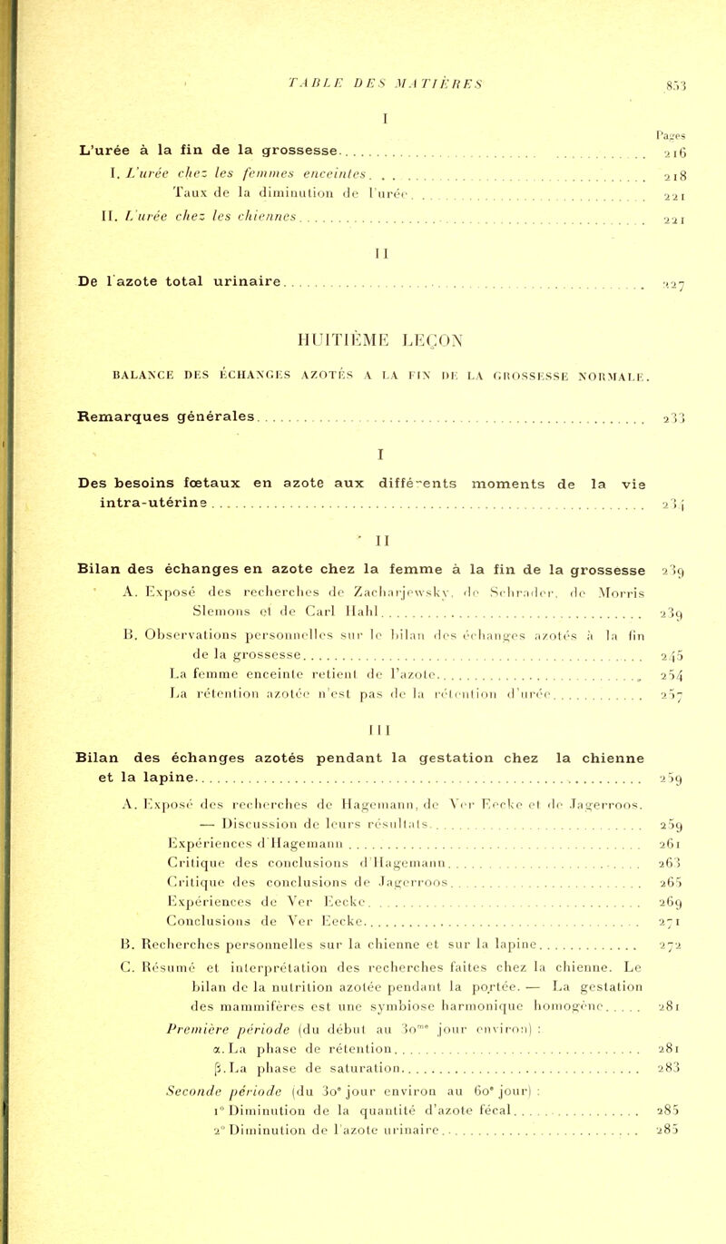 I Pages L'urée à la fin de la grossesse. 216 \. L'urée chez les femmes enceintes 218 Taux de la diminution de l'urée 221 11. l. uiéc chez les chiennes 221 II De l azote total urinaire ^lay HUITIÈME LEÇON BALANCE DES ÉCHANGES AZOTES A LA FIN DE LA CHOSSESSE NORMALE. Remarques générales 233 I Des besoins fœtaux en azote aux diffé-ents moments de la vie intra-utérine 234 • II Bilan des échanges en azote chez la femme à la fin de la grossesse 239 A. Exposé des recherclies de Zacliarjowsky. dr- Sclirndcr'. do Morris Slemons 0I de Cari Halil 23q B. Observations personnelles sur le liilnii des éidi.inn'es azotés à la tin de la grossesse 245 La femme enceinte retient de l'azole ^ 254 La rétention azotée n'est pas de la rétention d'urée 2^7 111 Bilan des échanges azotés pendant la gestation chez la chienne et la lapine 259 A. Exposé des recherches de Hageniann, de Vei- Fecke et de Tagerroos. — Discussion de leurs résultais. aSg Expériences d Hagemann 261 Critique des conclusions d'Hagemann 26,3 Critique des conclusions de Jagcri'oos 265 Expériences de Ver Eeckc 269 Conclusions de Ver Eecke. 271 B. Recherches personnelles sur la chienne et sur la lapine 272 C. Résumé et interprétation des recherches faites chez la chienne. Le bilan de la nutrition azotée pendant la portée. — La gestation des mammifères est une symbiose harmonique homogène 281 Première période (du début au oo' jour enviroti) : a. La pliase de rétention 281 p.La phase de saturation 283 Seconde période (du 3o jour environ au 60' jour) : 1 Diminution de la quantité d'azote fécal aSS 2 Diminution de l'azote urinaire.. 283