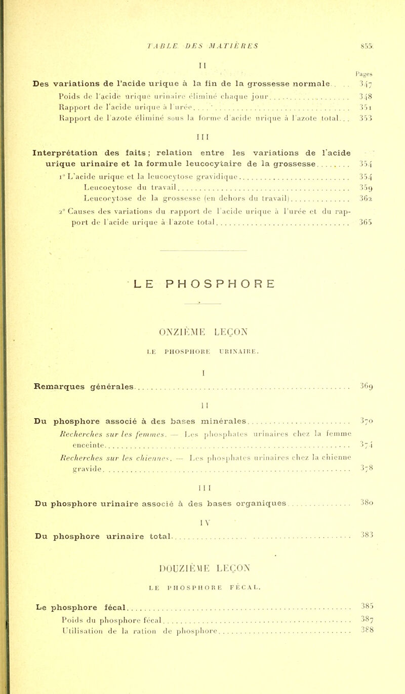 11 Pages Des variations de l'acide urique à la fin de la grossesse normale.. . . 347 Poids de l'^icide urique ui'iii;iire éliminé cli;iqae jour S.jS Rapport de l'acide urique ;i 1 urée. . . . ' S'il Happoi-t de l'azote éliminé sous la toriuc d'acide urique à l'azote lolal.. . 35'î III Interprétation des faits ; relation entre les variations de l'acide urique urinaire et la formule leucocytaire de la grossesse 3 54 i L'acide urique et la leucocytose gravidique 354 Leucocytose du travail 35ç> Leucocytose de la grossesse (en dehors du travail) 362 2° Causes des variations du rapport de 1 acide urique à l'urée et du rap- port de l'acide urique a. 1 azote total 365 LE PHOSPHORE ONZIÈME LEÇON LE PHOSPIIOlil': l'RINAITlIÎ. 1 Remarques générales. 369 11 Du phosphore associé à des bases minérales 370 Bi'cherclirs sur les j'eniincu. — Les pliuspliales urinaires chez la femme enceinte. 374 Recherches sur les chienne''. — Les plios]diales ui-inaii'es chez la chienne gravide ^78 1 1 F Du phosphore urinaire associé à des bases organiques 38o IV Du phosphore urinaire total. 383 DOUZIÈME LEÇON LE 1'H O S P I! O !î lî FÉCAL. Le phosphore fécal 385 Poids du phosphore fécal 387 Utilisation de la ration de phosphore 388