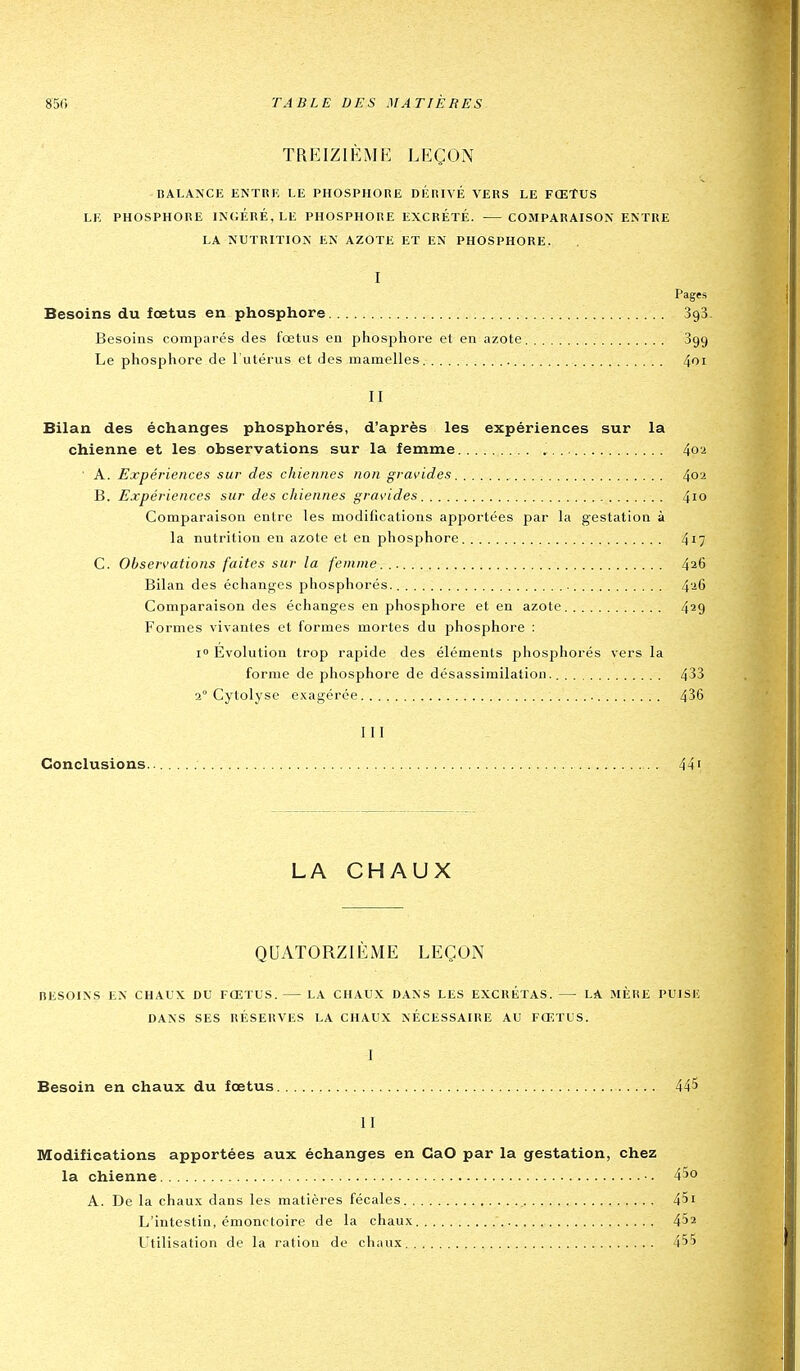 TREIZIÈME LEÇON BALANCE ENTnE LE PHOSPHORE Dl'iRIVÉ VERS LE FŒTUS LE PHOSPHORE INGÉRÉ, LE PHOSPHORE EXCRÉTÉ. COMPARAISON ENTRE LA NUTRITION EN AZOTE ET EN PHOSPHORE. I Pages Besoins du fœtus en phosphore SgB. Besoins comparés des fœtus en phosphore et en azote 899 Le phosphore de l'utérus et des mamelles 4oi II Bilan des échanges phosphorés, d'après les expériences sur la chienne et les observations sur la femme . . ^o-i ■ A. Expériences sur des chiennes non gravides ^o'i B. Expériences sur des chiennes gras'ides 4io Comparaison entre les modifications apportées par la gestation à la nutrition en azote et en phosphore 417 C. Observations faites sur la femme... 426 Bilan des échanges phosphorés. 4'-'6 Comparaison des échanges en phosphore et en azote 4*9 Formes vivantes et formes mortes du phosphore : i Evolution trop rapide des éléments phosphorés vers la forme de phosphore de désassirailation 433 2° Cytolyse exagérée 436 III Conclusio ns 44' LA CHAUX QUATORZIÈME LEÇON BESOINS EN CHAUX DU FŒTUS. LA CHAUX DANS LES EXCRETAS. LA MÈRE PUISE DANS SES RÉSERVES LA CHAUX NÉCESSAIRE AU FŒTUS. I Besoin en chaux du fœtus 445 II Modifications apportées aux échanges en GaO par la gestation, chez la chienne • ■ 45o A. De la chaux dans les matières fécales 451 L'intestin, émonc loire de la chaux 452 Utilisation de la ration de cluuix 455