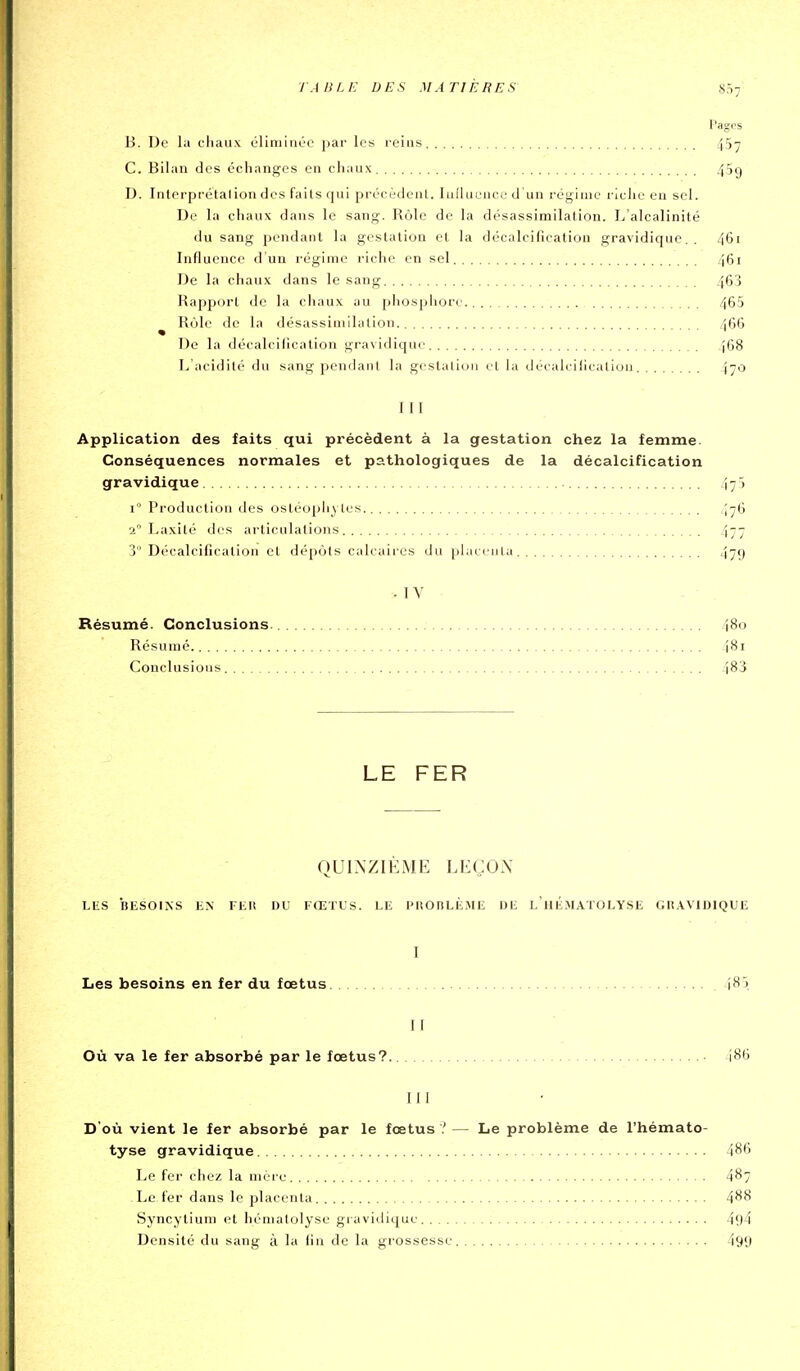 TA B LE DE S M ATI ÈRE 5 8.17 l'agos B. De la chaux oliniinée \>av les reins 457 C. Bilan des échanges en chaux 459 D. Inlerprétalion des faits qui précèdent. lullucuce d'un régime riclie en sel. De la chaux dans le sang. Rôle do la désassimilation. L'alcalinité du sang pendant la gestation et la décalcifîeatiou gravidique.. 461 Influence d'un régime riche en sel 461 De la chaux dans le sang 463 Rapport «le la chaux au iihospliore 465 ^ Rùle de la désassimilation 466 De la décalcilicatioii gravidique 468 L'acidité du sang pendant la gestalion <•! la décakillcalioii 470 III Application des faits qui précèdent à la gestation chez la femme. Conséquences normales et pathologiques de la décalcification gravidique 471 i Production des ostéophytes 476 2° Laxilé des articulations 477 3° Décalcification et dépôts calcaires du placenla 4^9 ■ IV . Résumé. Conclusions. 480 Résumé 481 Conclusious 483 LE FER QUINZIÈME LEÇON LliS BESOINS EN FEU DU FŒTUS. LE PROnLÈ.ME DE l'hÉ.MATOLYSE GII.WIDIQUE I Les besoins en fer du fœtus 485 II Où va le fer absorbé par le fœtus? • 486 III D'où vient le fer absorbé par le fœtus? — Le problème de l'hémato- tyse gravidique 486 Le fer chez la mère 487 Le fer dans le placenla 488 Syncylium et hémalolyse gravidique 4y4 Densité du sang à la fin de la grossesse 499