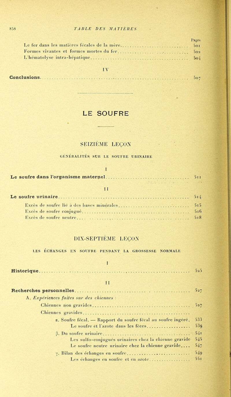 F'ages Le fer dans les matières fécales de la mère 5oi Formes vivantes et formes mortes du fer 5o2 L'hématolyse intra-liépatiqne 5o4 IV Conclusions 507 LE SOUFRE SEIZIÈME LEÇON Gl'iNÉnALITÉS SUli LE SOUFRE URINAIRE I Le soufre dans l'organisme maternel 5ii II Le soufre urinaire 514 Excès de soufre lié à des bases minérales 5i5 Excès de soufre conjugué 516 Excès de soufre neutre , 5t8 DIX-SEPTIÈME LEÇON LES ÉCHANGES EN SOUFRE PENDANT LA GROSSESSE NORMALE I Historique 5a5 II Recherches personnelles 5:27 A. Expériences faites sur (7es chiennes : Chiennes non gravides Say Chiennes gravides a. Soufre fécal. — Rapport du soufre fécal au soufre ingéré. 533 Le soufre et l'azote dans les fèces 539 fj. Du soufre urinaire 54i Les sulfo-conjugués urinaires chez la chienne gravide 545 Le soufre neutre urinaire chez la chienne gravide.... 547 y. Bilan des échanges en soufre 549 Les échanges en soufre et en azote 55i