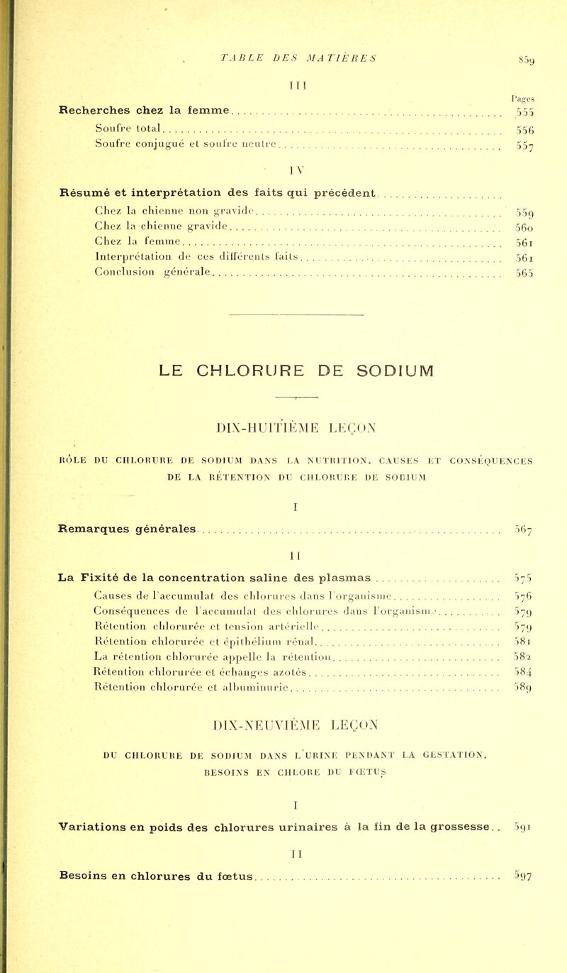 III rages Recherches chez la femme 555 Soufre total 556 Soufre conjugué et soulre ueulre 55y IV Résumé et interprétation des faits qui précédent Chez la chienne non gravide 55g Chez la chienne gravide 56o Chez la femme 56i Interprétation de ces dilléreuls faits 56i Conclusion générale 565 LE CHLORURE DE SODIUM DIX-H UI ï IÈ M E L K Ç ( ) N IIÔLE DU CHLOIÎUliK DE SODIUM DAISS LA NUTUITION. CAUSES ET CONSÉQUENCES DE LA RÉTENTION DU CHLORUF.E DE SODIUM I Remarques générales. 667 II La Fixité de la concentration saline des plasmas 57$ Causes de l'accumulât des clilorures dans l orgauisme 676 Conséquences de laccumulat des chlorures dans l'organisai,; 579 Rétention chlorurée et tension arlorielli' 57g Rétention chlorurée et épithélium rénal 581 La rétention chlorurée appelle la rétention 582 Rétention chlorurée et échanges azotés 584 Rétention chlorurée et albuminurie 589 DIX-NEUVIÈME LEÇON DU CIILOUUliE DE SODIUM DANS l'URINE PENDANT LA GESTATION. BESOINS EN CHLORE DU FŒTUS I Variations en poids des chlorures urinaires à la fin de la grossesse. . îgi II Besoins en chlorures du fœtus ^97