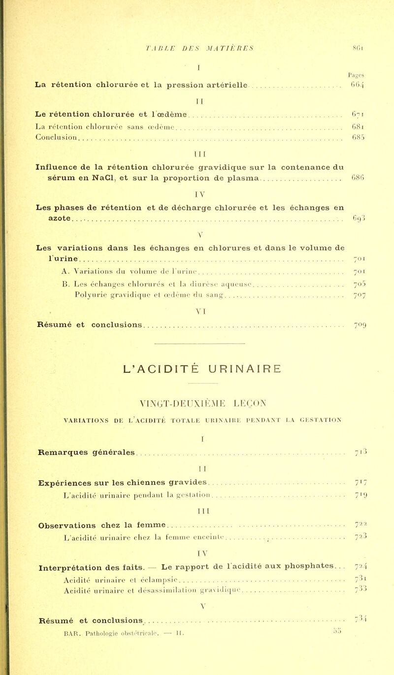 I Pages La rétention chlorurée et la pression artérielle . 6()4 II Le rétention chlorurée et 1 œdème 671 La rétention clilorurée sans œdème 681 Conclusion 685 III Influence de la rétention chlorurée gravidique sur la contenance du sérum en NaCl, et sur la proportion de plasma 686 IV Les phases de rétention et de décharge chlorurée et les échanges en azote 6()3 \' Les variations dans les échanges en chlorures et dans le volume de l'urine 701 A. Variations <_lu volume île l'urine 701 B. Les é(;hanges chlorurés et la diurèse aqueuse 7o5 Polyurie gravidique et œdème du sang 707 VI Résumé et conclusions 709 L'ACIDITÉ URINAIRE VINGT-DEUX) KME LEÇON VARIATIONS Di; l'aCIDITÉ TOTALE URINAllii: PENDANT LA (JESTATION I Remarques générales 7i3 11 Expériences sur les chiennes gravides 7^7 L'acidité urinaire pendant la gestation 719 III Observations chez la femme 7^'^ L'acidité urinaire chez la femme enceinte 7^3 IV Interprétation des faits. — Le rapport de l'acidité aux phosphates. . . 724 Acidité uriiiaii'c cl éidampsic 1^^ Acidité urinaire et désassimilalioii gra\ idiquc 733 V Résumé et conclusions 7^4