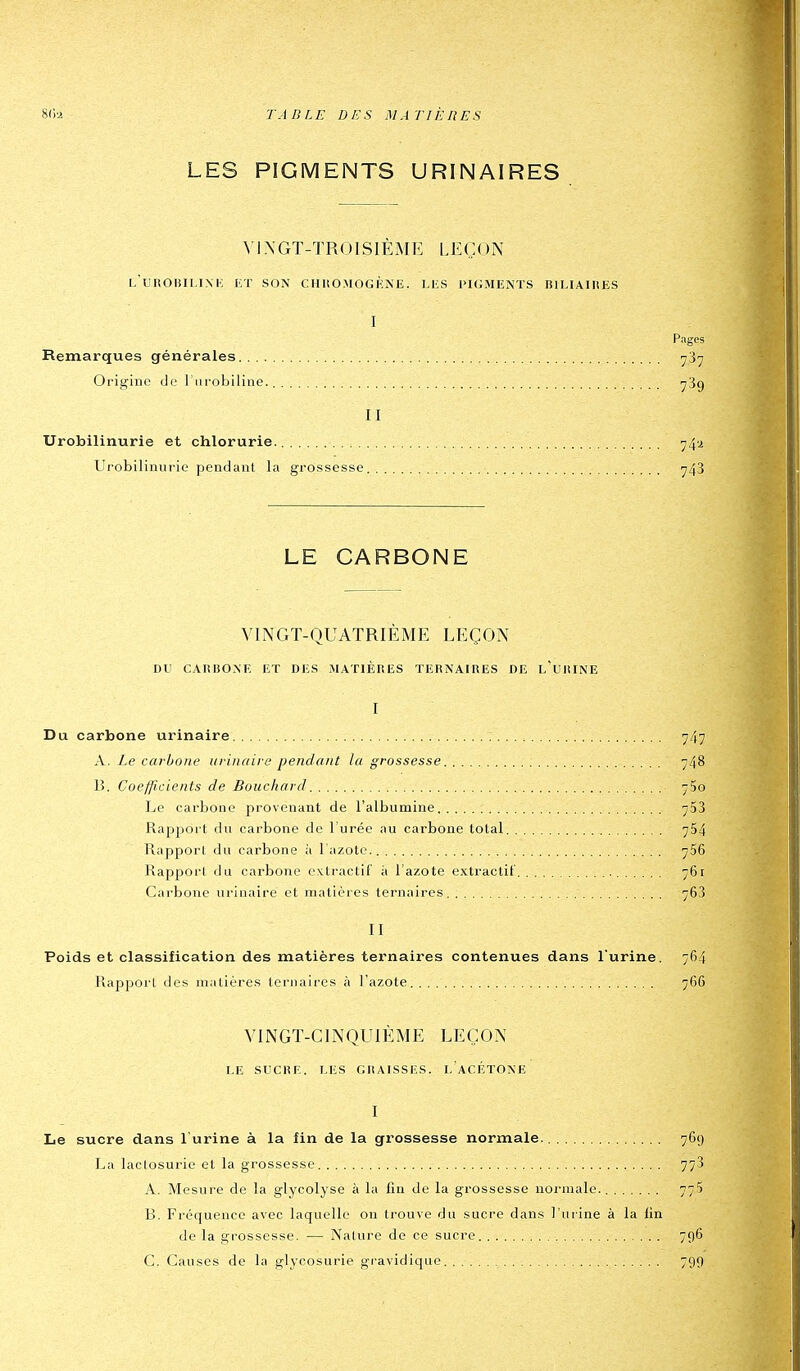 LES PIGMENTS URINAIRES MXGT-TROISIÈMK LEÇON l'uROBILINK lOT SON CHUOMOGÈNE. LES PIGMENTS lîlHAIIiES I Pages Remarques générales ^37 Origine de l'nrobiline. yBg II Urobilinurie et chlorurie. 74i Urobilinurie pendant la grossesse ^43 LE CARBONE VINGT-QUATRIÈME LEÇON DU CAIiBOxXE ET DES MATIÈRES TERNAIRES DE l'uRINE I Du carbone urinaire : 747 A. Le carbone urinaire pendant la grossesse 748 13. Coefficients de Bouchard 75o Le carbone provenant de l'albumine 753 Rapport du carbone de l'urée au carbone total 754 Rapport du carbone à l'azote. 766 Rapport du carbone extractif à l'azote extractit 761 Carbone urinaire et matières ternaires 763 II Poids et classification des matières ternaires contenues dans l'urine. 764 Rappoi'l des matières ternaires à l'azote 766 VINGT-CINQUIÈME LEÇON LE SUCRE. LES GRAISSES. LACÉTONE I Le sucre dans l'urine à la fin de la grossesse normale. 769 La lactosurie et la grossesse 773 A. Mesure de la glycolyse à la fin de la grossesse normale. 775 B. Fréquence avec laquelle on trouve du sucre dans l'urine à la fin de la grossesse. — Nature de ce sucre 796 C. Causes de la glycosurie gravidique 799