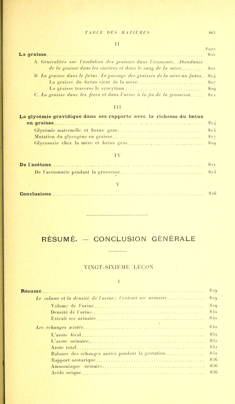 II Pages La graisse 8ni A. Gé/tcraliirs sur ié^'oliition des graisses dans iécuiioinie. .lliondance de la graisse dans les visrî'res et dans le sang de la mère 8oi B. La graisse dans le fwliis. Le passage des graisses de la mère au fœtus. 804 La graisse du fœtus vient de la mère 807 La graisse traverse le syncytiuni 80g C. La graisse dans les fèces et dans l'urine à la fin de la grossesse 812 III La glycémie gravidique dans ses rapports avec la richesse du foetus en graisse 814 Glycémie maternelle et fœtus gras 8i5 Mutation du glycogène en graisse 817 Glycosurie chez la mère et fœtus gras 819 IV De l'acétone 8 ji De l'acétonurie pendant la grossesse 823 V Conclusions. 826 RÉSUMÉ. — CONCLUSION GÉNÉRALE VINGT-SIXIKMR LEÇON I Résumé 829 Le volume et la densité de l'urine: l'e.rtrail sec urinaire 829 Volume de l'urine 829 Densité de l'urine 8'5o Extrait sec urinaire 8jo Les échanges azotés 83o L'azote fécal 831 L'azote urinaire 83i Azote total 83 r Balance des échanges azotés pendani la gestation. 83i Rapport azoturique 836 Ammoniaque urinaire. 836 Acide urique 836