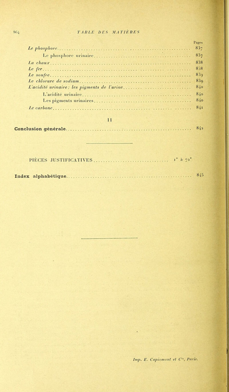 Pages Le phosphore 887 Le phosphore urinaire 83^ chaux 838 Le fer 858 Le soufre 839 Le chlorure de sodium SSy L'acidité uriuaire ; les pigments de l'urine 840 L'acidité urinaire 840 Les pigments urinaires 840 Le carbone 841 II Conclusion générale 842 PIÈCES JUSTIFICATIVES i* à 72* Index alphabétique ^^i^ Imp. E. Capiomont et C'°, Paris.