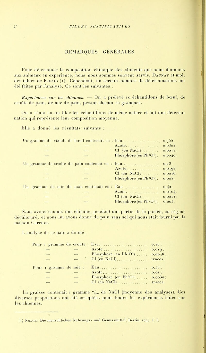 4' PIÈCES juanncA ri ves REMARQUES GÉNÉRALES Pour déleriuiiier la composition chiiuique des aliments que nous donnions aux animaux en expérience, nous nous sommes souvent servis, Daunay et moi, des tal)les de Kœnig (i). Cependant, un certain nombre de déterminations ont été faites par l'analyse. Ce sont les suivantes : Expériences sur les chiennes. — On a prélevé lo échantillons de bœuf, de croûte de pain, de uiie de pain, pesant chacun lo grammes. On a réuni en un bloc les échantillons de même nature et fait une détermi- nation qui représente leur composition moyenne. Elle a donné les résultats suivants : Un gramme de viande de bœuf conlcnail en : Eau. 0,755. — — Azote. o,o3o5. — •— Cl (en NaCl) 0,0011. — — Phosphore (en Pli-O-'). 0,0040. Un gramme de croûle de pain contenait en ; Eau 0,18. — •— Azote 0,0195. — — Cl (en NaClj 0,0016. — — Phosphore (en Ph-0). o,oo5. Un gramme de mie de pain contenait en : Eau. 0,45. — — Azote. 0,0104. — — Cl (en NaCl) 0,0011. — — Phosphore (en Ph-0'). o,oo3. Nous avons souuùs une chienne, pendant une partie de la portée, au régime déchloruré, et nous lui avons donné du pain sans sel c[ui nous était fourni par la maison Carrion. L'analyse de ce ])aiii a donné : Pour I gramme de croûte : Eau 0,16; — — Azote .. 0,019; — — Phosphore (en Ph-O'^). 0,0048; — — Cl (eu NaCl) traces. Pour I gramme de mie : Eau o,43; — — Azote 0,01 ; — — Phosphore (on Ph-O) o,oojO ; — — Cl (en NaCl) traces. La graisse contenait i gramme °/oo de NaCl (moyenne des analyses). Ces diverses proportions ont été acceptées pour toutes les expériences faites sur les chiennes. (1) Kœmg. Die menschlichcii Nahrujigs- und Genussmittel, Berlin, iSgj, t. I.