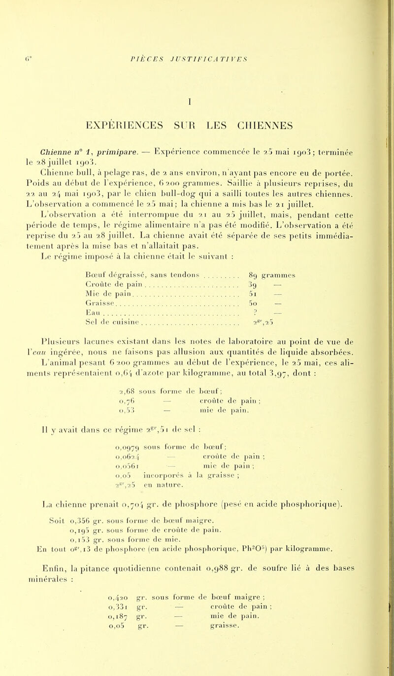 I EXPÉRIENCES SUR LES CHIENNES Chienne n° i, primipare. — l^xpéi'ience commencée le a5 mai 1903; terminée le 9.8 juillet i;)o i. Chienne Ijull, à pelage ras, de -i ans environ, n'ayant pas encore eu de portée. Poids au début de l'expérience, (> 9,00 grammes. Saillie à plusieurs reprises, du 22 au 24 mai 1908, par le chien buU-dog qui a sailli toutes les autres chiennes. L'observation a commencé le aS mai; la chienne a mis bas le 21 juillet. L'observation a été interrompue du 21 au 23 juillet, mais, pendant cette période de temps, le régime alimentaire n'a pas été modifié. L'observation a été reprise du 2 j au 28 juillet. La chienne avait été séparée de ses petits immédia- tement après la mise bas et n'allaitait pas. Le régime imposé à la chienne était h' suivant : Bœuf dégraissé, sans tendons 89 grammes Croûte de pain 39 —• Mie de pain 5i — Graisse 5o — Eau ? — Sol rie cuisine 2^',25 Plusieurs lacunes existant dans les notes de laboratoire au point de vue de Veau ingérée, nous ne faisons pas allusion aux quantités de liquide absorbées. L'animal pesant 6200 grammes au début de l'expérience, le 25 mai, ces ali- ments représentaient o,()\ d'azote par kilogramme, au total 3,97, dont : 2,68 sous foi'mo (le bœuf; 0,76 — croûte de pain : 0,53 — mie de pain. Il y avait dans ce régime de sel : 0,0979 sous forme de bœuf ; 0,0624 croûte de j)ain ; o,()5(ji — mie de pain ; o,o5 incorporés à la graisse ; 2'''',25 en nature. La chienne prenait o,7o.''i gr. de phosphore (pesé en acide phosphorique). Soit o,356 gr. sous forme de bœuf maigre. 0,195 gr. sous forme de ci'oûte de pain. 0,153 gr. sous forme de mie. En tout oS',i3 de phosphore (en acide phosphorique, Pii^O') jiar kilogramme. Enfin, la pitance quotidienne contenait 0,988 gr. de soufre lié à des bases minérales : 0,420 gr. sous forme de bœuf maigre ; o,33i gr. — ci'oûte de pain; 0,187 gr. — mie de pain. o,o5 gr. — graisse.