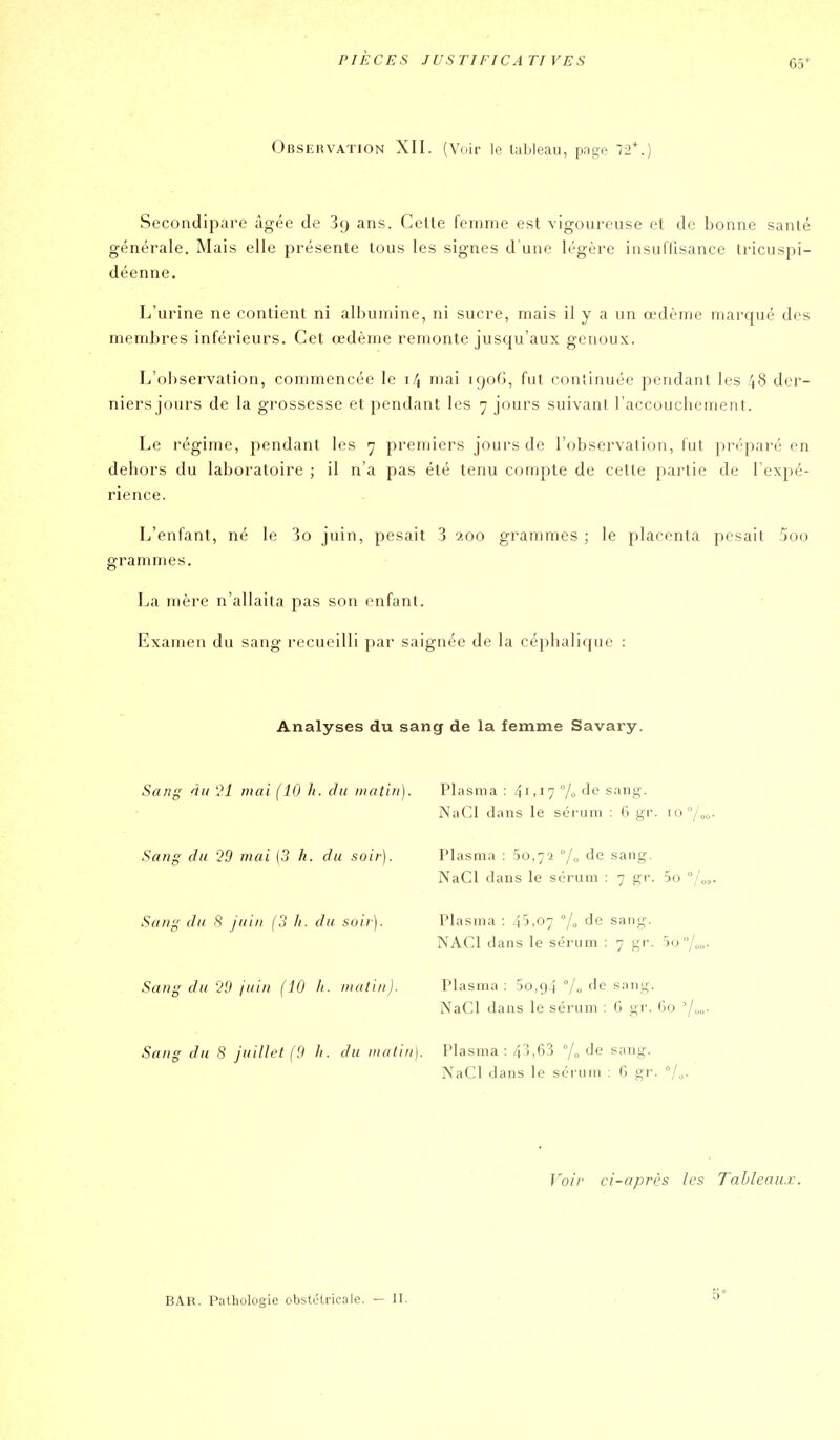 65* Observation XII. (Voir le tableau, page 72*.) Secondipare âgée de 39 ans. Celle femme est vigoureuse el de bonne santé générale. Mais elle présente tous les signes d'une légère insuflisance tricuspi- déenne. L'urine ne contient ni albumine, ni sucre, mais il y a un œdème marqué des membres inférieurs. Cet œdème remonte jusqu'aux genoux. L'observation, commencée le 14 mai 190G, fut continuée pendant les 48 der- niers jours de la grossesse et pendant les 7 jours suivant l'accouchement. Le régime, pendant les 7 premiers jours de l'observation, fut pi'éparé en dehors du laboratoire ; il n'a pas été tenu compte de cette partie de l'expé- rience. L'enfant, né le 3o juin, pesait 3 200 grammes ; le placenta pesait 5oo grammes. La mère n'allaita pas son enfant. Examen du sang recueilli par saignée de la céphalique : Analyses du sang de la femme Savary. Sang nu l*i mai (10 h. du matin). Plasma : 41,17 % de sang. NaCl dans le sérum : 6 gr. io°/„<, Sang du '>0 mai [3 h. du soir). Plasma : 50,72 7° '^^ sang. NaCl dans le sérum : 7 gr. 5o Sang du ,S /uiii (3 h. du soir). Plasma : 45,07 % de sang. NACl dans le sérum : 7 gr. jo °/„„. Sang du 99 juin (10 h. matin). Plasma : 5o,94 °/o de sang. NaCl dans le sérum : G gr. ()o 'j Sang du 8 juillet (9 h. du matin]. Plasma: 43,63 7<, de sang. NaCl dans le sérum ; 6 gr. Voir ci-après les Tahleau.K. BAR. Pathologie obstétricale. — II. 5'