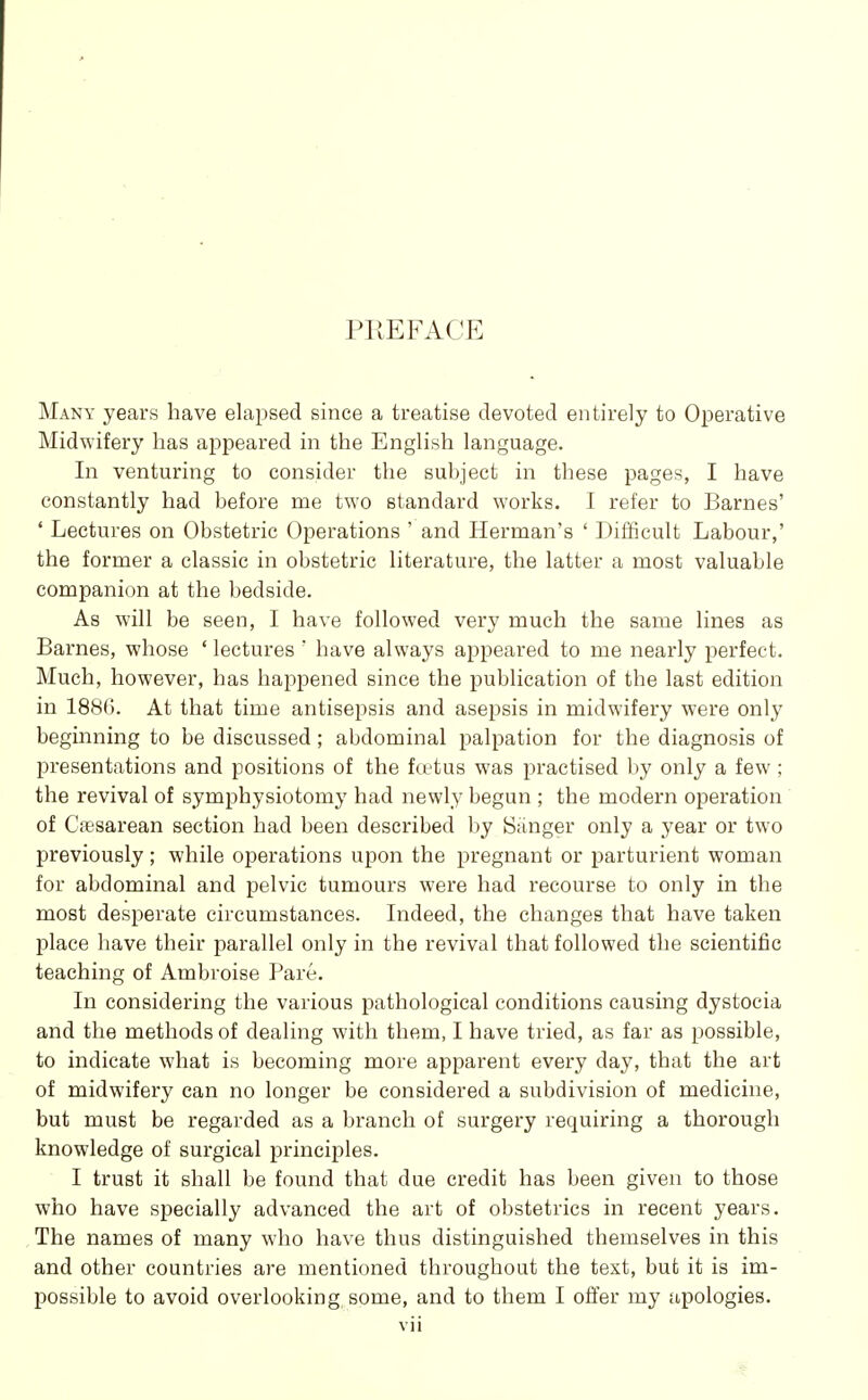 PREFACE Many years have elapsed since a treatise devoted entirely to Operative Midwifery has appeared in the English language. In venturing to consider the subject in these pages, I have constantly had before me two standard works. I refer to Barnes' ' Lectures on Obstetric Operations ' and Herman's ' Difficult Labour,' the former a classic in obstetric literature, the latter a most valuable companion at the bedside. As will be seen, I have followed very much the same lines as Barnes, whose ' lectures ' have always appeared to me nearly perfect. Much, however, has haj^pened since the publication of the last edition in 1886. At that time antisepsis and asepsis in midwifery were only beginning to be discussed; abdominal palpation for the diagnosis of presentations and positions of the kvtus was practised by only a few ; the revival of symphysiotomy had newly begun ; the modern operation of Cesarean section had been described by Banger only a year or two previously; while operations upon the pregnant or parturient woman for abdominal and pelvic tumours were had recourse to only in the most desperate circumstances. Indeed, the changes that have taken place have their parallel only in the revival that followed the scientific teaching of Ambroise Pare. In considering the various pathological conditions causing dystocia and the methods of dealing with them, I have tried, as far as possible, to indicate what is becoming more apparent every day, that the art of midwifery can no longer be considered a subdivision of medicine, but must be regarded as a branch of surgery requiring a thorough knowledge of surgical principles. I trust it shall be found that due credit has been given to those who have specially advanced the art of obstetrics in recent years. The names of many who have thus distinguished themselves in this and other countries are mentioned throughout the text, but it is im- possible to avoid overlooking, some, and to them I offer my apologies.
