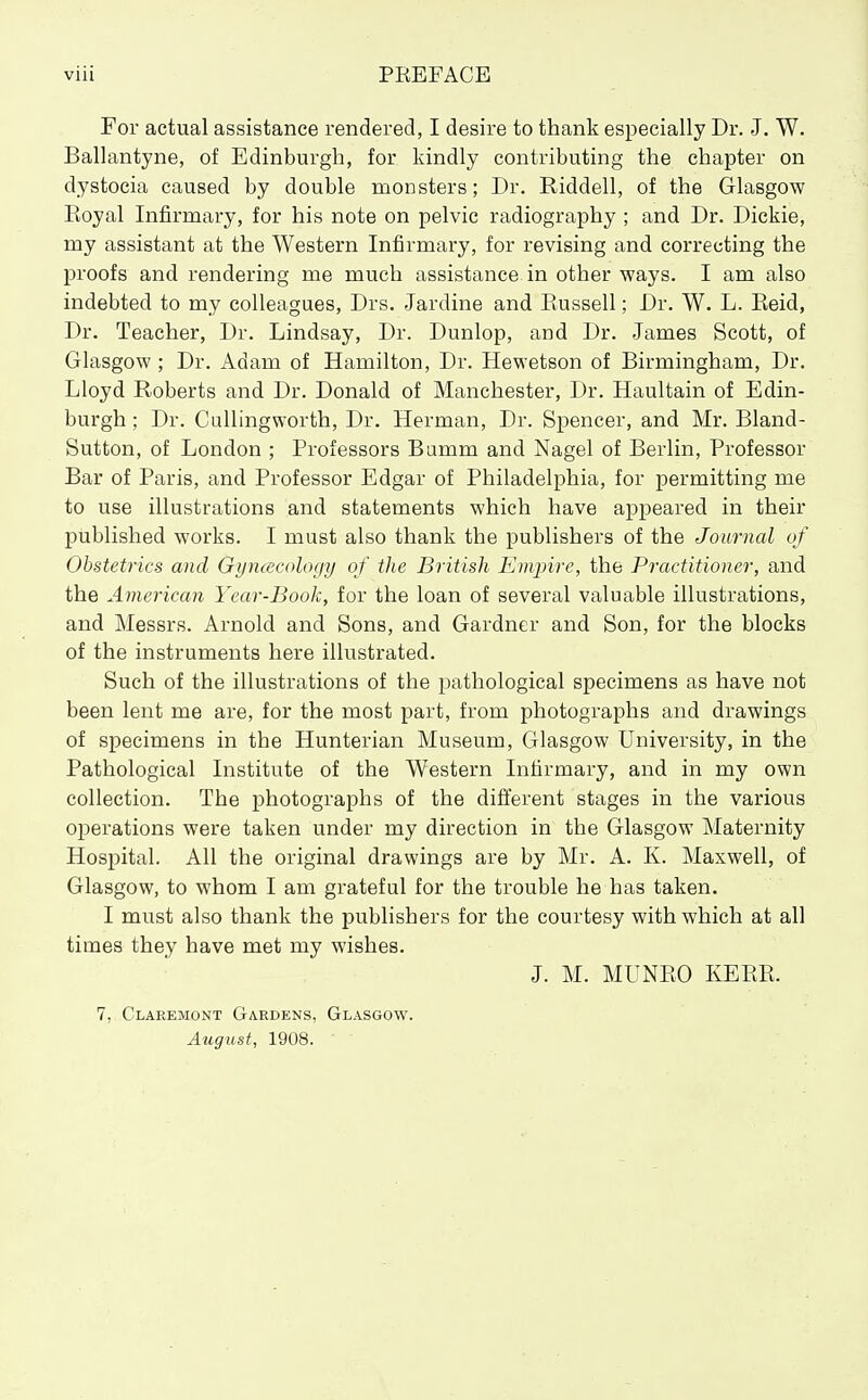 For actual assistance rendered, I desire to thank especially Dr. J. W. Ballantyne, of Edinburgh, for kindly contributing the chapter on dystocia caused by double monsters; Dr. Riddell, of the Glasgow Eoyal Infirmary, for his note on pelvic radiography ; and Dr. Dickie, my assistant at the Western Infirmary, for revising and correcting the j)roofs and rendering me much assistance in other ways. I am also indebted to my colleagues, Drs. Jardine and Eussell; Dr. W. L. Eeid, Dr. Teacher, Dr. Lindsay, Dr. Dunlop, and Dr. James Scott, of Glasgow ; Dr. Adam of Hamilton, Dr. Hewetson of Birmingham, Dr. Lloyd Roberts and Dr. Donald of Manchester, Dr. Haultain of Edin- burgh ; Dr. Cullingworth, Dr. Herman, Dr. Spencer, and Mr. Bland- Sutton, of London ; Professors Bamm and Nagel of Berlin, Professor Bar of Paris, and Professor Edgar of Philadelphia, for permitting me to use illustrations and statements which have appeared in their published works. I must also thank the publishers of the Journal of Obstetrics and Gyncecology of the British Empire, the Practitioner, and the American Year-Book, for the loan of several valuable illustrations, and Messrs. Arnold and Sons, and Gardner and Son, for the blocks of the instruments here illustrated. Such of the illustrations of the pathological specimens as have not been lent me are, for the most part, from photographs and drawings of specimens in the Hunterian Museum, Glasgow University, in the Pathological Institute of the Western Infirmary, and in my own collection. The photographs of the different stages in the various operations were taken under my direction in the Glasgow Maternity Hospital. All the original drawings are by Mr. A. K. Maxwell, of Glasgow, to whom I am grateful for the trouble he has taken. I must also thank the publishers for the courtesy with which at all times they have met my wishes. J. M. MUNEO KEEE. 7, Claeemont Gardens, Glasgow. August, 1908.