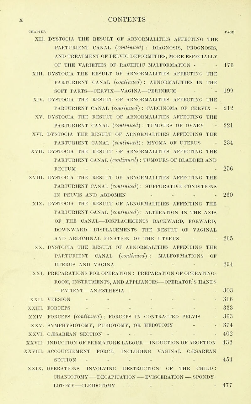 CHAPTER PAGE XII. DYSTOCIA THE RESULT OF ABNORMALITIES AFFECTING THE PARTURIENT CANAL {continued) : DIAGNOSIS, PROGNOSIS, AND TREATMENT OF PELVIC DEFORMITIES, MORE ESPECIALLY OF THE VARIETIES OF RACHITIC MALFORMATION - ' - 176 XIII. DYSTOCIA THE RESULT OF ABNORMALITIES AFFECTING THE PARTURIENT CANAL {continued) : ABNORMALITIES IN THE SOFT PARTS—CERVIX—VAGINA—PERINEUM - - 199 XIV. DYSTOCIA THE RESULT OF ABNORMALITIES AFFECTING THE PARTURIENT CANAL {continued) : CARCINOMA OF CERVIX - 212 XV. DYSTOCIA THE RESULT OF ABNORMALITIES AFFECTING THE PARTURIENT CANAL {continued) : TUMOURS OF OVARY - 221 XVI. DYSTOCIA THE RESULT OF ABNORMALITIES AFFECTING THE PARTURIENT CANAL (continued) : MYOMA OF UTERUS - 234 XVII. DYSTOCIA THE RESULT OF ABNORMALITIES AFFECTING THE PARTURIENT CANAL {continued) : TUMOURS OF BLADDER AND RECTUM ------- 256 XVIII. DYSTOCIA THE RESULT OF ABNORMALITIES AFFECTING THE PARTURIENT CANAL (continued) : SUPPURATIVE CONDITIONS IN PELVIS AND ABDOMEN - - - - 260 XIX. DYSTOCIA THE RESULT OF ABNORMALITIES AFFECTING THE PARTURIENT CANAL {continued) : ALTERATION IN THE AXIS OF . THE CANAL—DISPLACEMENTS BACKWARD, FORWARD, DOWNWARD—DISPLACEMENTS THE RESULT OF VAGINAL AND ABDOMINAL FIXATION OF THE UTERUS - - 265 XX. DYSTOCIA THE RESULT OF ABNORMALITIES AFFECTING THE PARTURIENT CANAL (continued) : MALFORMATIONS OF UTERUS AND VAGINA ----- 294 XXI. PREPARATIONS FOR OPERATION : PREPARATION OF OPERATING- ROOM, INSTRUMENTS, AND APPLIANCES—OPERATOR'S HANDS —PATIENT—ANESTHESIA ----- 303 XXIL VERSION - - - - - - - 316 XXIII. FORCEPS ------- 333 XXIV. FORCEPS (continued) : FORCEPS IN contracted PELVIS - 363 XXV. SYMPHYSIOTOMY, PUBIOTOMY, OR HEBOTOMY - - 374 XXVI. CESAREAN SECTION ------ 402 XXVII. INDUCTION OF PREMATURE LABOUR—INDUCTION OF ABORTION 432 XXVIII. ACCOUCHEMENT FORCE, INCLUDING VAGINAL CESAREAN SECTION ------- 454 XXIX. OPERATIONS INVOLVING DESTRUCTION OF THE CHILD : CRANIOTOMY— DECAPITATION — EVISCERATION — SPONDY- LOTOMY—CLEIDOTOMY - ... - 477