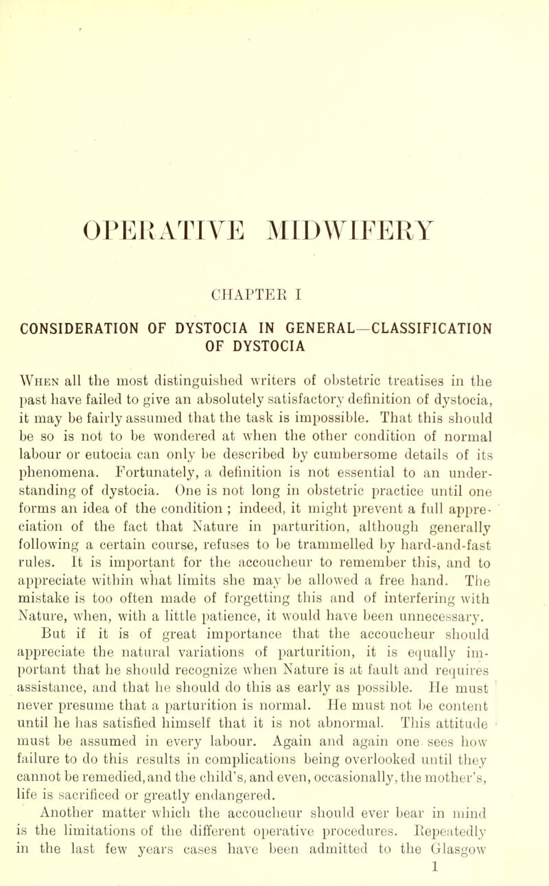 OPERxlTIVE MIDWIFERY CHAPTER I CONSIDERATION OF DYSTOCIA IN GENERAL—CLASSIFICATION OF DYSTOCIA When all the most distinguished writers of obstetric treatises in the past have failed to give an absolutely satisfactory definition of dystocia, it may be fairly assumed that the task is impossible. That this should be so is not to be wondered at when the other condition of normal labour or eutocia can only be described by cumbersome details of its phenomena. Fortunately, a definition is not essential to an under- standing of dystocia. One is not long in obstetric practice until one forms an idea of the condition ; indeed, it might prevent a full appre- ciation of the fact that Nature in parturition, although generally following a certain course, refuses to be trammelled by hard-and-fast rules. It is important for the accoucheur to remember this, and to appreciate within what limits she may be allowed a free hand. The mistake is too often made of forgetting this and of interfering with Nature, when, with a little patience, it would have been unnecessary. But if it is of great importance that the accoucheur should appreciate the natural variations of parturition, it is equally im- portant that he should recognize when Nature is at fault and requires assistance, and that he should do this as early as possible. He must never presume that a parturition is normal. He must not be content until he has satisfied himself that it is not abnormal. This attitude must be assumed in every labour. Again and again one. sees how failure to do this results in complications being overlooked until they cannot be remedied, and the child's, and even, occasionally, the mother's, life is sacrificed or greatly endangered. Another matter which the accoucheur should ever bear in mind is the limitations of the difi'erent operative procedures. Eepeatedly in the last few years cases have been admitted to the Glasgow