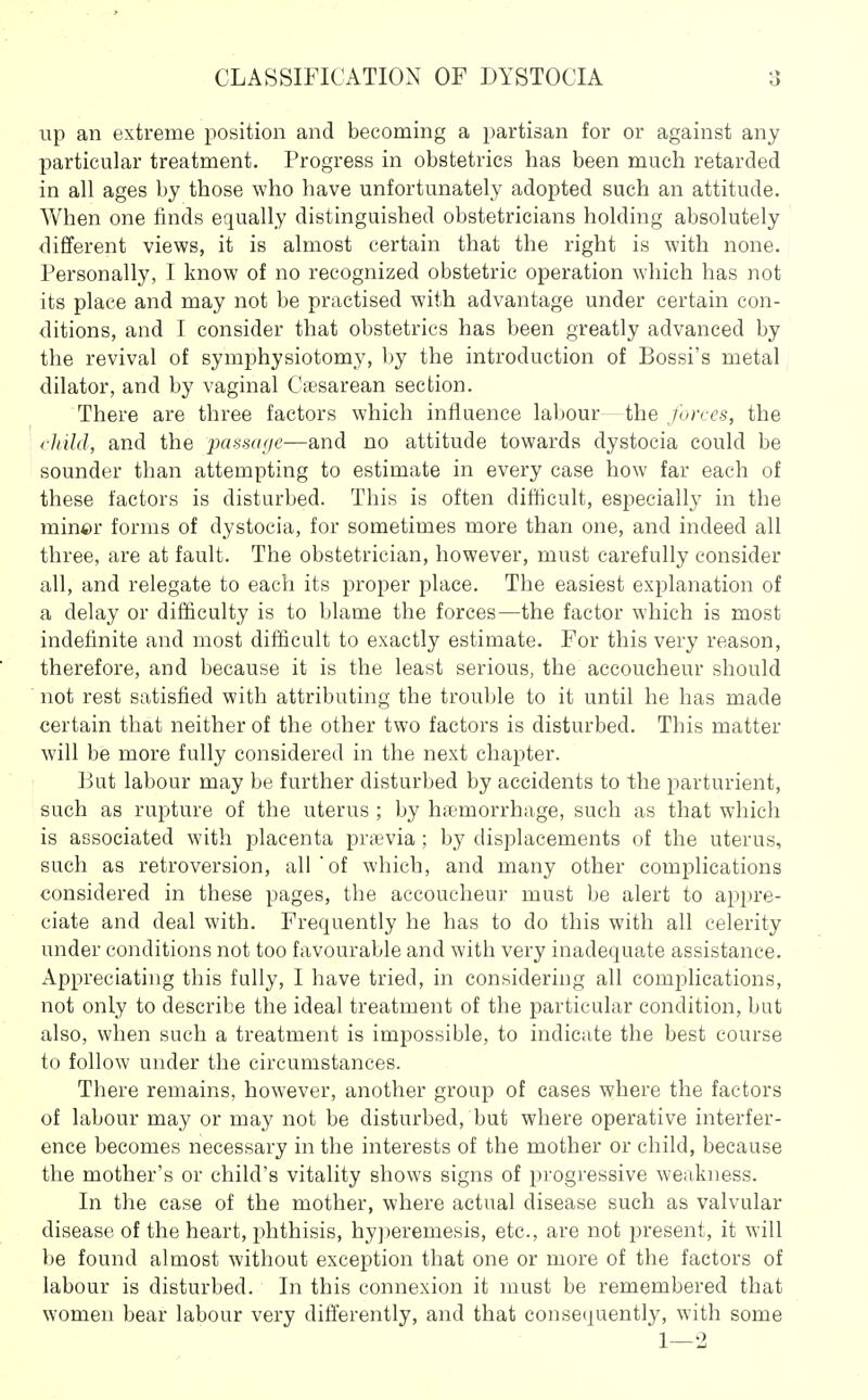 i;p an extreme position and becoming a partisan for or against any particular treatment. Progress in obstetrics has been much retarded in all ages by those who have unfortunately adopted such an attitude. When one finds equally distinguished obstetricians holding absolutely different views, it is almost certain that the right is with none. Personally, I know of no recognized obstetric operation which has not its place and may not be practised with advantage under certain con- ditions, and I consider that obstetrics has been greatly advanced by the revival of symphysiotomy, by the introduction of Bossi's metal dilator, and by vaginal Caesarean section. There are three factors which influence labour - the forces, the child, and the passttije—and no attitude towards dystocia could be sounder than attempting to estimate in every case how far each of these factors is disturbed. This is often difficult, especially in the miner forms of dystocia, for sometimes more than one, and indeed all three, are at fault. The obstetrician, however, must carefully consider all, and relegate to each its proper place. The easiest explanation of a delay or difficulty is to blame the forces—the factor which is most indefinite and most difficult to exactly estimate. For this very reason, therefore, and because it is the least serious, the accoucheur should not rest satisfied with attributing the trouble to it until he has made certain that neither of the other two factors is disturbed. This matter will be more fully considered in the next chaj^ter. But labour may be further disturbed by accidents to the parturient, such as rupture of the uterus ; by hnemorrhage, such as that which is associated with placenta pra?via ; by displacements of the uterus, such as retroversion, all of which, and many other complications considered in these pages, the accoucheur must be alert to appre- ciate and deal with. Frequently he has to do this with all celerity under conditions not too favourable and with very inadequate assistance. Appreciating this fully, I have tried, in considering all complications, not only to describe the ideal treatment of the particular condition, but also, when such a treatment is impossible, to indicate the best course to follow under the circumstances. There remains, however, another group of cases where the factors of labour may or may not be disturbed, but where operative interfer- ence becomes necessary in the interests of the mother or child, because the mother's or child's vitality shows signs of progressive weakness. In the case of the mother, where actual disease such as valvular disease of the heart, phthisis, hyjieremesis, etc., are not present, it will be found almost without exception that one or more of the factors of labour is disturbed. In this connexion it must be remembered that women bear labour very differently, and that conseipiently, with some 1—-2