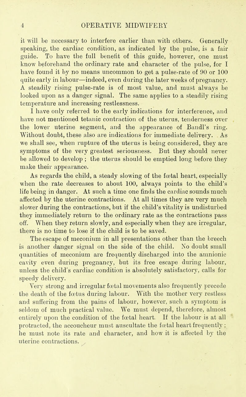it will be necessary to interfere earlier than with others. Generally speaking, the cardiac condition, as indicated by the pulse, is a fair guide. To have the full benefit of this guide, however, one must know beforehand the ordinary rate and character of the pulse, for I have found it by no means uncommon to get a pulse-rate of 90 or 100 quite early in labour—indeed, even during the later weeks of pregnancy. A steadily rising pulse-rate is of most value, and must always be looked upon as a danger signal. The same applies to a steadily rising temperature and increasing restlessness. I have only referred to the early indications for interference, and have not mentioned tetanic contraction of the uterus, tenderness over the lower uterine segment, and the appearance of Bandl's ring. Without doubt, these also are indications for immediate delivery. As we shall see, when rupture of the uterus is being considered, they are symptoms of the very greatest seriousness. But they should never be allowed to develop ; the uterus should be emptied long before they make their appearance. As regards the child, a steady slowing of the foetal heart, especially when the rate decreases to about 100, always points to the child's life being in danger. At such a time one finds the cardiac sounds much affected by the uterine contractions. At all times they are very much slower during the contractions, but if the child's vitality is undisturbed they immediately return to the ordinary rate as the contractions pass off. When they return slowly, and especially when they are irregular, there is no time to lose if the child is to be saved. The escape of meconium in all presentations other than the breech is another danger signal on the side of the child. No doubt small quantities of meconium are frequently discharged into the amnionic cavity even during pregnancy, but its free escape during labour, unless the child's cardiac condition is absolutely satisfactory, calls for speedy delivery. Very strong and irregular foetal movements also frequently precede the death of the foetus during labour. With the mother very restless and suffering from the pains of labour, however, such a symptom is seldom of much practical value. We must depend, therefore, almost entirely upon the condition of the foetal heart. If the labour is at all protracted, the accoucheur must auscultate the foetal heart frequently ; he must note its rate and character, and how it is affected by the uterine contractions.