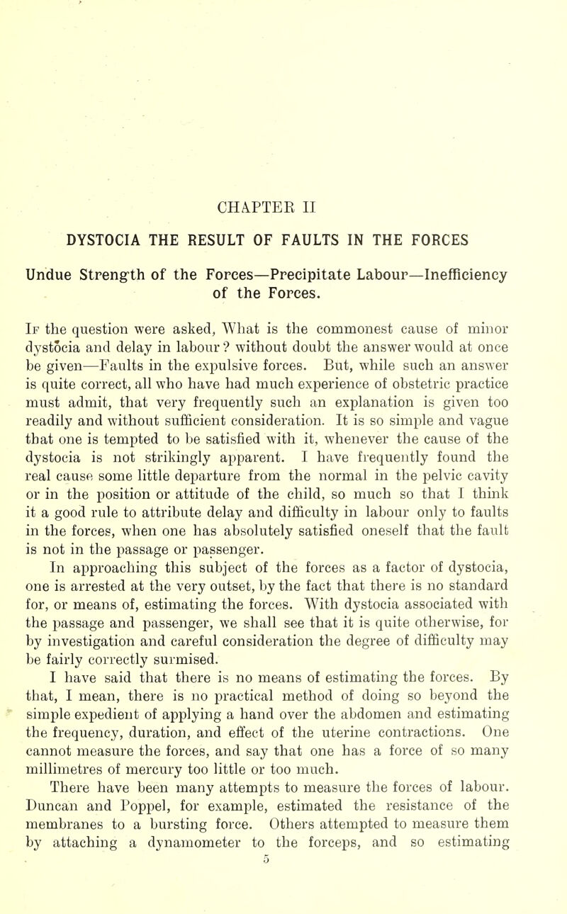 CHA.PTEK II DYSTOCIA THE RESULT OF FAULTS IN THE FORCES Undue Streng-th of the Forces—Precipitate Labour—Inefficiency of the Forces. If the question were asked, What is the commonest cause of minor dystocia and delay in labour'? without doubt the answer would at once be given—Faults in the expulsive forces. But, while such an answer is quite correct, all who have had much experience of obstetric practice must admit, that very frequently such an explanation is given too readily and without sufficient consideration. It is so simple and vague that one is tempted to be satisfied with it, whenever the cause of the dystocia is not strikingly apparent. I have frequently found the real cause some little departure from the normal in the pelvic cavity or in the position or attitude of the child, so much so that I think it a good rule to attribute delay and difficulty in labour only to faults in the forces, when one has absolutely satisfied oneself that the fault is not in the passage or passenger. In approaching this subject of the forces as a factor of dystocia, one is arrested at the very outset, by the fact that there is no standard for, or means of, estimating the forces. With dystocia associated with the passage and passenger, we shall see that it is quite otherwise, for by investigation and careful consideration the degree of difficulty may 1)6 fairly correctly surmised. I have said that there is no means of estimating the forces. By that, I mean, there is no practical method of doing so beyond the simple expedient of applying a hand over the abdomen and estimating the frequency, duration, and effect of the uterine contractions. One cannot measure the forces, and say that one has a force of so many millimetres of mercury too little or too much. There have been many attempts to measure the forces of labour. Duncan and Poppel, for example, estimated the resistance of the membranes to a bursting force. Others attempted to measure them by attaching a dynamometer to the forceps, and so estimating
