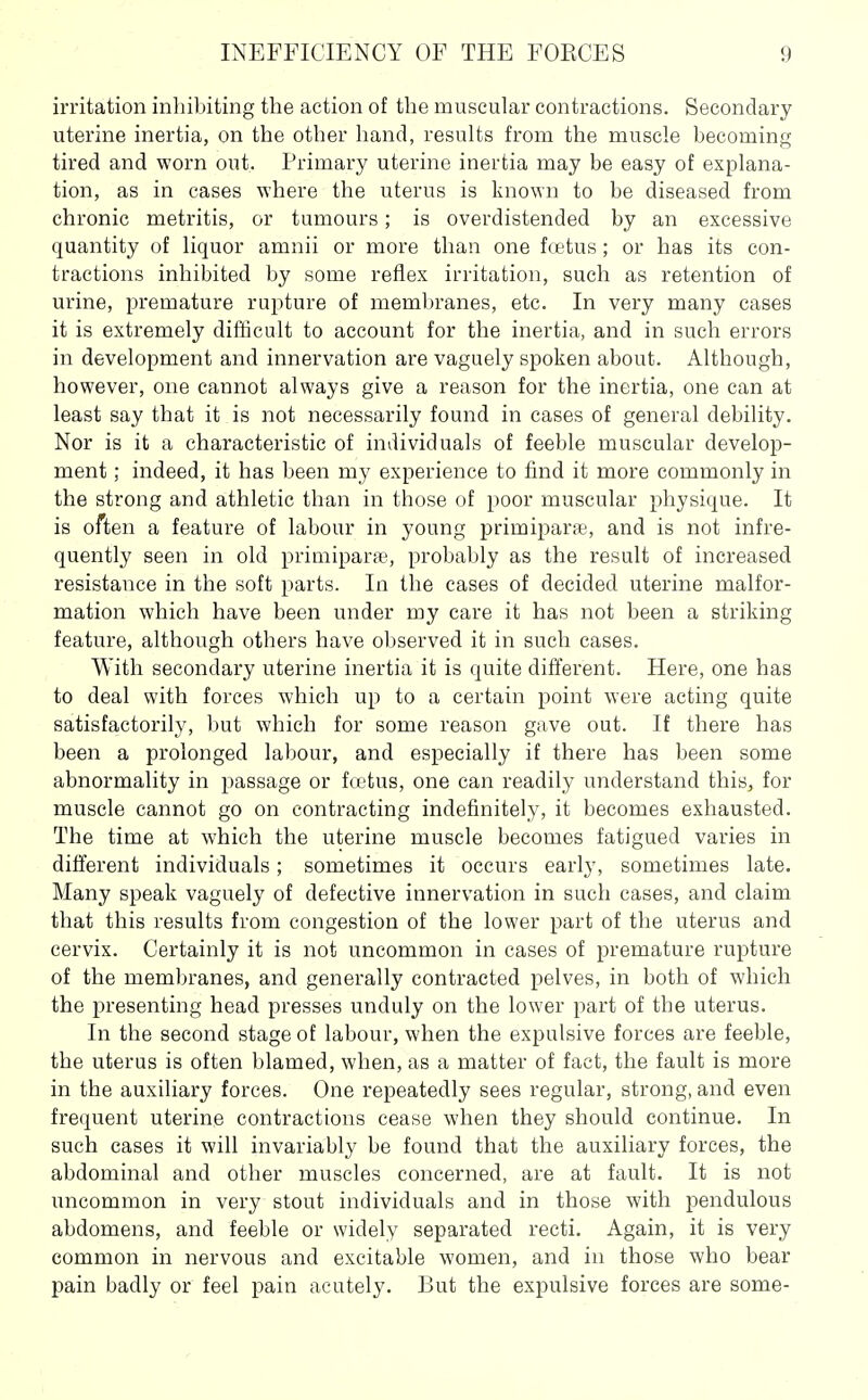 irritation inhibiting the action of the muscular contractions. Secondary uterine inertia, on the other hand, results from the muscle becoming tired and worn out. Primary uterine inertia may be easy of explana- tion, as in cases where the uterus is known to be diseased from chronic metritis, or tumours; is overdistended by an excessive quantity of liquor amnii or more than one fcetus; or has its con- tractions inhibited by some reflex irritation, such as retention of urine, premature rupture of meml)ranes, etc. In very many cases it is extremely difficult to account for the inertia, and in such errors in development and innervation are vaguely spoken about. Although, however, one cannot always give a reason for the inertia, one can at least say that it is not necessarily found in cases of general debility. Nor is it a characteristic of individuals of feeble muscular develop- ment ; indeed, it has been my experience to find it more commonly in the strong and athletic than in those of poor muscular physique. It is often a feature of labour in young primiparte, and is not infre- quently seen in old primipar*, probably as the result of increased resistance in the soft parts. In the eases of decided uterine malfor- mation which have been under my care it has not been a striking feature, although others have observed it in such cases. With secondary uterine inertia it is quite difi'erent. Here, one has to deal with forces which up to a certain point were acting quite satisfactorily, but which for some reason gave out. If there has been a prolonged labour, and especially if there has been some abnormality in passage or fcetus, one can readily understand this, for muscle cannot go on contracting indefinitely, it becomes exhausted. The time at which the uterine muscle becomes fatigued varies in different individuals; sometimes it occurs early, sometimes late. Many speak vaguely of defective innervation in such cases, and claim that this results from congestion of the lower part of the uterus and cervix. Certainly it is not uncommon in cases of premature rupture of the membranes, and generally contracted pelves, in both of which the presenting head presses unduly on the lower part of the uterus. In the second stage of labour, when the expulsive forces are feeble, the uterus is often blamed, when, as a matter of fact, the fault is more in the auxiliary forces. One repeatedly sees regular, strong, and even frequent uterine contractions cease when they should continue. In such cases it will invariably be found that the auxiliary forces, the abdominal and other muscles concerned, are at fault. It is not uncommon in very stout individuals and in those with pendulous abdomens, and feeble or widely separated recti. Again, it is very common in nervous and excitable women, and in those who bear pain badly or feel pain acutely. But the expulsive forces are some-