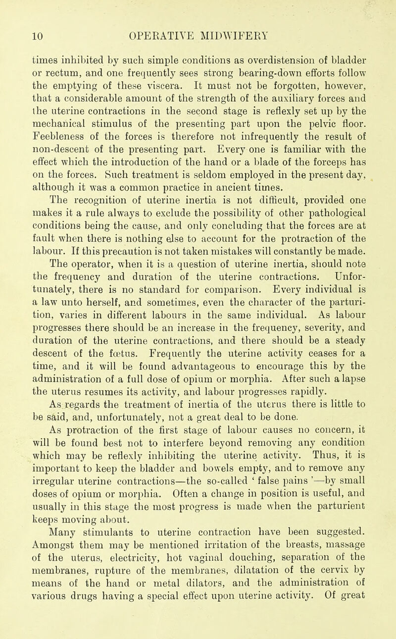 times inhibited by such simple conditions as overdistension of bladder or rectum, and one frequently sees strong bearing-down efforts follow the emptying of these viscera. It must not be forgotten, however, that a considerable amount of the strength of the auxiliary forces and ihe uterine contractions in the second stage is reflexly set up by the mechanical stimulus of the presenting part upon the pelvic floor. Feebleness of the forces is therefore not infrequently the result of non-descent of the presenting part. Every one is familiar with the effect which the introduction of the hand or a blade of the forceps has on the forces. Such treatment is seldom employed in the present day, although it was a common practice in ancient times. The recognition of uterine inertia is not difficult, provided one makes it a rule always to exclude the possibility of other pathological conditions being the cause, and only concluding that the forces are at fault when there is nothing else to account for the protraction of the labour. If this precaution is not taken mistakes will constantly be made. The operator, when it is a question of uterine inertia, should note the frequency and duration of the uterine contractions. Unfor- tunately, there is no standard for comparison. Every individual is a law unto herself, and sometimes, even the character of the parturi- tion, varies in different labours in the same individual. As labour progresses there should be an increase in the frequency, severity, and duration of the uterine contractions, and there should be a steady descent of the fcetus. Frequently the uterine activity ceases for a time, and it will be found advantageous to encourage this by the administration of a full dose of opium or morphia. After such a lapse the uterus resumes its activity, and labour progresses rapidly. As.regards the treatment of inertia of the uterus there is little to be said, and, unfortunately, not a great deal to be done. As protraction of the first stage of labour causes no concern, it will be found best not to interfere beyond removing any condition which may be reflexly inhibiting the uterine activity. Thus, it is important to keep the bladder and bowels empty, and to remove any irregular uterine contractions—the so-called ' false pains '—by small doses of opium or morphia. Often a change in position is useful, and usually in this stage the most progress is made when the parturient keeps moving about. Many stimulants to uterine contraction have been suggested. Amongst them may be mentioned irritation of the breasts, massage of the uterus, electricity, hot vaginal douching, separation of the membranes, rupture of the membranes, dilatation of the cervix by means of the hand or metal dilators, and the administration of various drugs having a special effect upon uterine activity. Of great