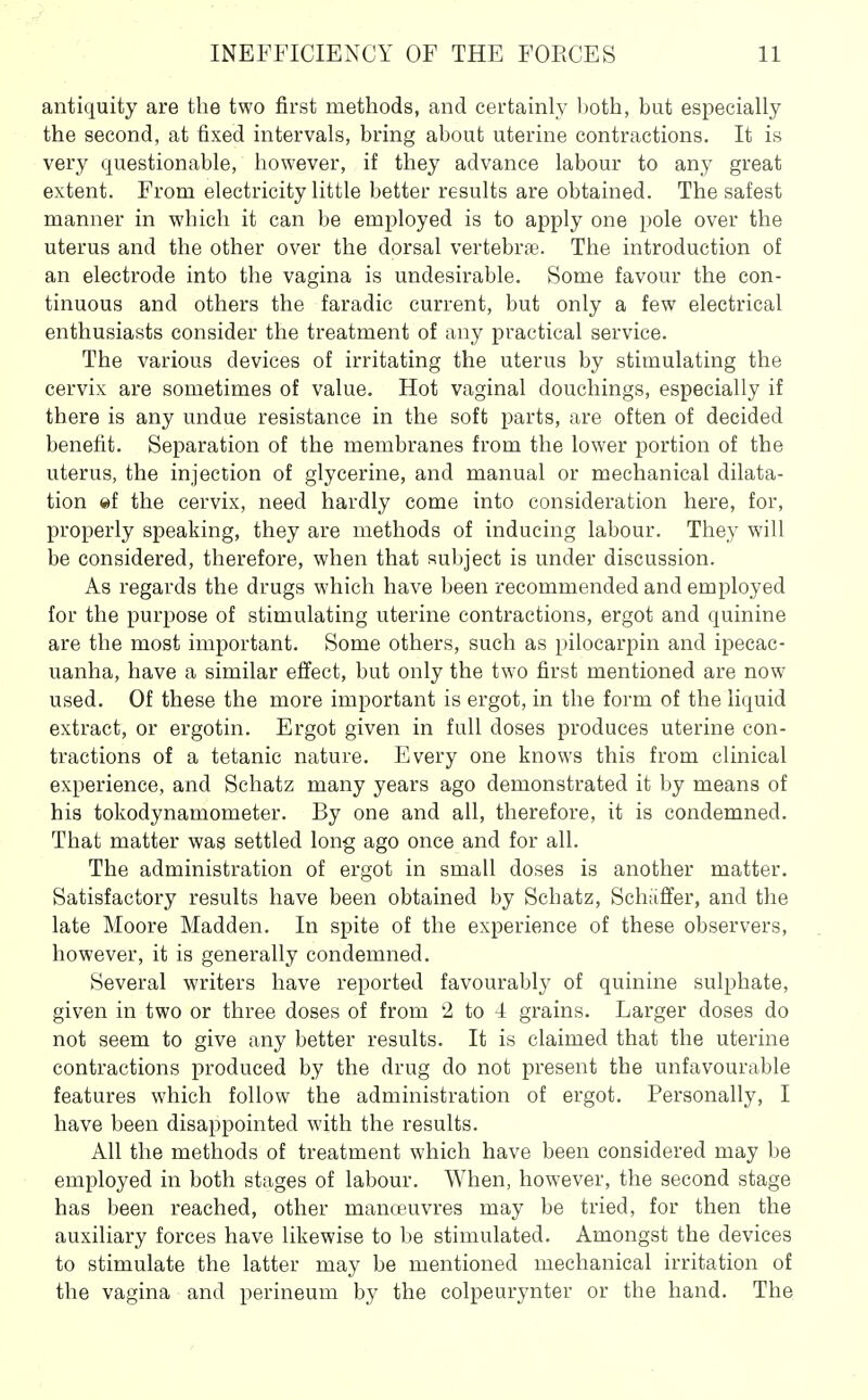 antiquity are the two first methods, and certainly both, but especially the second, at fixed intervals, bring about uterine contractions. It is very questionable, however, if they advance labour to any great extent. From electricity little better results are obtained. The safest manner in which it can be employed is to apply one pole over the uterus and the other over the dorsal vertebrfe. The introduction of an electrode into the vagina is undesirable. Some favour the con- tinuous and others the faradic current, but only a few electrical enthusiasts consider the treatment of any practical service. The various devices of irritating the uterus by stimulating the cervix are sometimes of value. Hot vaginal douchings, especially if there is any undue resistance in the soft parts, are often of decided benefit. Separation of the membranes from the lower portion of the uterus, the injection of glycerine, and manual or mechanical dilata- tion ©f the cervix, need hardly come into consideration here, for, properly speaking, they are methods of inducing labour. They will be considered, therefore, when that subject is under discussion. As regards the drugs which have been recommended and employed for the purpose of stimulating uterine contractions, ergot and quinine are the most important. Some others, such as pilocarpin and ipecac- uanha, have a similar effect, but only the two first mentioned are now used. Of these the more important is ergot, in the form of the liquid extract, or ergotin. Ergot given in full doses produces uterine con- tractions of a tetanic nature. Every one knows this from clinical experience, and Schatz many years ago demonstrated it by means of his tokodynamometer. By one and all, therefore, it is condemned. That matter was settled long ago once and for all. The administration of ergot in small doses is another matter. Satisfactory results have been obtained by Schatz, Schaffer, and the late Moore Madden. In spite of the experience of these observers, however, it is generally condemned. Several ^^'riters have reported favourably of quinine sulphate, given in two or three doses of from 2 to 4 grains. Larger doses do not seem to give any better results. It is claimed that the uterine contractions produced by the drug do not present the unfavourable features which follow the administration of ergot. Personally, I have been disappointed with the results. All the methods of treatment which have been considered may be employed in both stages of labour. When, however, the second stage has been reached, other manoeuvres may be tried, for then the auxiliary forces have likewise to be stimulated. Amongst the devices to stimulate the latter may be mentioned mechanical irritation of the vagina and perineum by the colpeurynter or the hand. The