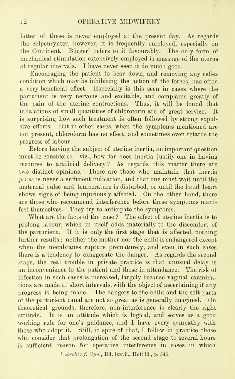 latter of these is never employed at the present day. As regards the colpeurynter, however, it is frequently employed, esi^ecially on the Continent. Burger^ refers to it favourably. The only form of mechanical stimulation extensively employed is massage of the uterus at regular intervals. I have never seen it do much good. Encouraging the patient to bear down, and removing any reflex condition which may be inhibiting the action of the forces, has often a very beneficial effect. Especially is this seen in cases where the parturient is very nervous and excitable, and complains greatly of the pain of the uterine contractions. Thus, it will be found that inhalations of small quantities of chloroform are of great service. It is surprising how such treatment is often followed by strong expul- sive efforts. But in other cases, when the symptoms mentioned are not present, chloroform has no effect, and sometimes even retards the progress of labour. Before leaving the subject of uterine inertia, an important question must be considered—viz., how far does inertia justify one in having recourse to artificial delivery ? As regards this matter there are two distinct opinions. There are those who maintain that inertia perse is never a sufficient indication, and that one must wait until the maternal pulse and temperature is disturbed, or until the foetal heart shows signs of being injuriously affected. On the other hand, there are those who recommend interference before these symptoms mani- fest themselves. They try to anticipate the symptoms. What are the facts of the case ? The effect of uterine inertia is to prolong labour, which in itself adds materially to the discomfort of the parturient. If it is only the first stage that is affected, nothing further results ; neither the mother nor the child is endangered except when the membranes rupture prematurely, and even in such cases there is a tendency to exaggerate the danger. As regards the second btage, the real trouble in private practice is that unusual delay is an inconvenience to the patient and those in attendance. The risk of infection in such cases is increased, largely because vaginal examina- tions are made at short intervals, with the object of ascertaining if any progress is being made. The dangers to the child and the soft parts of the parturient canal are not so great as is generally imagined. On theoretical grounds, therefore, non-interference is clearly the right attitude. It is an attitude which is logical, and serves as a good working rule for one's guidance, and I have every sympathy with those who adopt it. Still, in spite of that, I follow in practice those who consider that prolongation of the second stage to several hours is sufficient reason for operative interference in cases in which ' Archiv f. Gi/n., Bd, Ixxvii., Heft iii., p. 546.