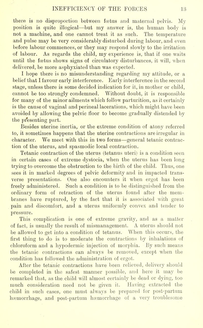 there is no disproportion between fcetus and maternal pelvis. My position is quite illogical—but my answer is, the human body is not a machine, and one cannot treat it as such. The temperature and pulse may be very considerably disturbed during labour, and even before labour commences, or they may respond slowly to the irritation of labour. As regards the child, my experience is, that if one waits until the foetus shows signs of circulatory disturbances, it will, when delivered, be more asphyxiated than was expected. I hope there is no misunderstanding regarding my attitude, or a belief that I favour early interference. Early interference in the second stage, unless there is some decided indication for it, in mother or child, cannot be too strongly condemned. Without doubt, it is responsible for many of the minor ailments which follow parturition, as it certainly is the cause of vaginal and perineal lacerations, which might have been avoided by allowing the pelvic floor to become gradually distended by the presenting part. Besides uterine inertia, or the extreme condition of atony referred to, it sometimes happens that the uterine contractions are irregular in character. We meet with this in two forms—general tetanic contrac- tion of the uterus, and spasmodic local contraction. Tetanic contraction of the uterus (tetanus uteri) is a condition seen in certain cases of extreme dystocia, when the uterus has been long trying to overcome the obstruction to the birth of the child. Thus, one sees it in marked degrees of pelvic deformity and in impacted trans- verse presentations. One also encounters it when ergot has been freely administered. Such a condition is to be distinguished from the ordinary form of retraction of the uterus found after the mem- branes have ruptured, by the fact that it is associated with great pain and discomfort, and a uterus uniformly convex and tender to pressure. This complication is one of extreme gravity, and as a matter of fact, is usually the result of mismanagement. A uterus should not be allowed to get into a condition of tetanus. When this occurs, the first thing to do is to moderate the contractions by inhalations of chloroform and a hyijodermic injection of morphia. By such means the tetanic contractions can always be removed, except when the condition has followed the administration of ergot. After the tetanic contractions have been relieved, delivery should be completed in the safest manner possible, and here it may be remarked that, as the child will almost certainly be dead or dying, too much consideration need not be given it. Having extracted the child in such cases, one must always be prepared for post-partum hicmorrhage, and post-partum haemorrhage of a very troublesome