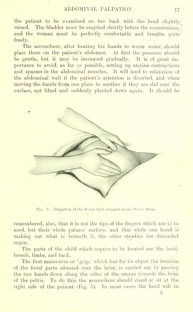the patient to be examined on her back with the head sh'ghtly raised. The bladder must be emptied shortly before the examination, and the woman must be perfectly comfortable and breathe quite freely. The accoucheur, after heating his hands in warm water, should place them on the patient's abdomen. At first the pressure should be gentle, but it may be increased gradually. It is of great im- portance to avoid, as far as possible, setting up uterine contractions and spasms in the abdominal muscles. It will tend to relaxation of the abdominal wall if the patient's attention is diverted, and when moving the hands from one place to another if they are slid over the sm-face, not lifted and suddenly planted down again. It should be Fk;. 5.—Palpation of tlic Fo.'tal Part situated at the Pplvic Brim. remembered, also, that it is not the tips of the fingers which are to be used, but their whole palmar surface, and that while one hand is making out what is beneath it, the other steadies the distended organ. The parts of the child which require to be located are the head, breech, limbs, and back. The first manoeuvre or ' grip,' which has for its object the location of the foetal parts situated over the brim, is carried out by passing the two hands down along the sides of the uterus towards the brim of the pelvis. To do this the accoucheur should stand or sit at the right side of the patient (Fig. 5). In most cases the head will be 2