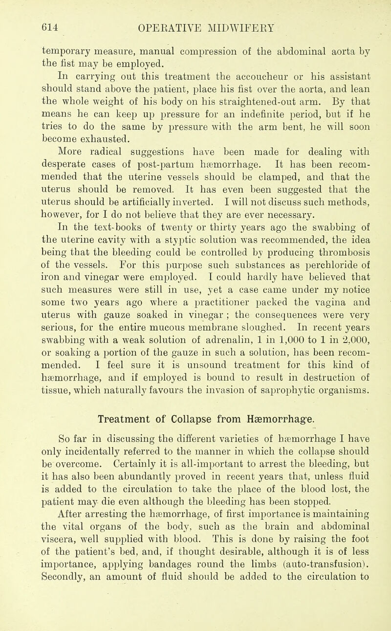 temporary measure, manual compression of the abdominal aorta by the fist may be employed. In carrying out this treatment the accoucheur or his assistant should stand above the patient, place his fist over the aorta, and lean the whole weight of his body on his straightened-out arm. By that means he can keep up pressure for an indefinite period, but if he tries to do the same by pressure with the arm bent, he will soon become exhausted. More radical suggestions have been made for dealing with desperate cases of post-partum haemorrhage. It has been recom- mended that the uterine vessels should be clamped, and that the uterus should be removed. It has even been suggested that the uterus should be artificially inverted. I will not discuss such methods, however, for I do not believe that they are ever necessary. In the text-books of twenty or thirty years ago the swabbing of the uterine cavity with a styptic solution was recommended, the idea being that the bleeding could be controlled by producing thrombosis of the vessels. For this purpose such substances as perchloride of iron and vinegar were employed. I could hardly have believed that such measures were still in use, yet a case came under my notice some two years ago where a practitioner packed the vagina and uterus with gauze soaked in vinegar ; the consequences were very serious, for the entire mucous membrane sloughed. In recent years swabbing with a weak solution of adrenalin, 1 in 1,000 to 1 in 2,000, or soaking a portion of the gauze in such a solution, has been recom- mended. I feel sure it is unsound treatment for this kind of haemorrhage, and if employed is bound to result in destruction of tissue, which naturally favours the invasion of saprophytic organisms. Treatment of Collapse from Haemorrhag-e. So far in discussing the different varieties of htemorrhage I have only incidentally referred to the manner in which the collapse should be overcome. Certainly it is all-important to arrest the bleeding, but it has also been abundantly proved in recent years that, unless fluid is added to the circulation to take the place of the blood lost, the patient may die even although the bleeding has been stopped. After arresting the htemorrhage, of first importance is maintaining the vital organs of the body, such as the brain and abdominal viscera, well supplied with blood. This is done by raising the foot of the patient's bed, and, if thought desirable, although it is of less importance, applying bandages round the limbs (auto-transfusion). Secondly, an amount of fluid should be added to the circulation to