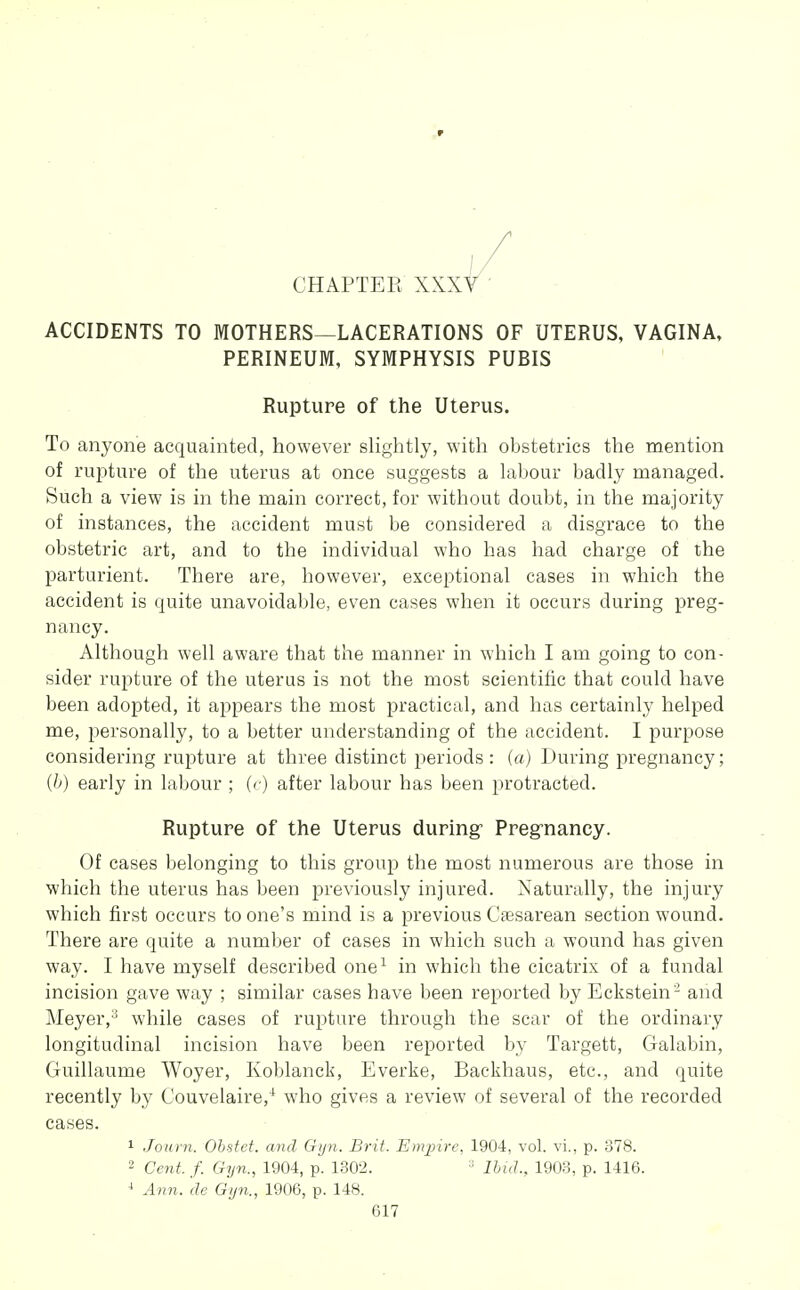 CHAPTEE XXXY ACCIDENTS TO MOTHERS—LACERATIONS OF UTERUS, VAGINA, PERINEUM, SYMPHYSIS PUBIS Rupture of the Uterus. To anyone acquainted, however slightly, with obstetrics the mention of rupture of the uterus at once suggests a labour badly managed. Such a view is in the main correct, for without doubt, in the majority of instances, the accident must be considered a disgrace to the obstetric art, and to the individual who has had charge of the parturient. There are, however, exceptional cases in which the accident is quite unavoidable, even cases when it occurs during preg- nancy. Although well aware that the manner in which I am going to con- sider rupture of the uterus is not the most scientific that could have been adopted, it appears the most practical, and has certainly helped me, personally, to a better understanding of the accident. I purpose considering rupture at three distinct periods: (a) During pregnancy; [h) early in labour ; (<■) after labour has been protracted. Rupture of the Uterus during- Pregriancy. Of cases belonging to this group the most numerous are those in which the uterus has been previously injured. Naturally, the injury which first occurs to one's mind is a previous Caesarean section wound. There are quite a number of cases in which such a wound has given way. I have myself described one^ in which the cicatrix of a fundal incision gave way ; similar cases have been reported by Eckstein - and Meyer,'^ while cases of rupture through the scar of the ordinary longitudinal incision have been reported by Targett, Galabin, Guillaume Woyer, Koblanck, Everke, Backhaus, etc., and quite recently by Couvelaire,^ who gives a review of several of the recorded cases. ^ Journ. Obstet. and Gyn. Brit. Empire, 1904, vol. vi., p. 378. 2 Ceyit. f. Gyn., 1904, p. 1302. ■ Ibuh, 1903, p. 1416. ■* Ann. de Gyn., 1906, p. 148.