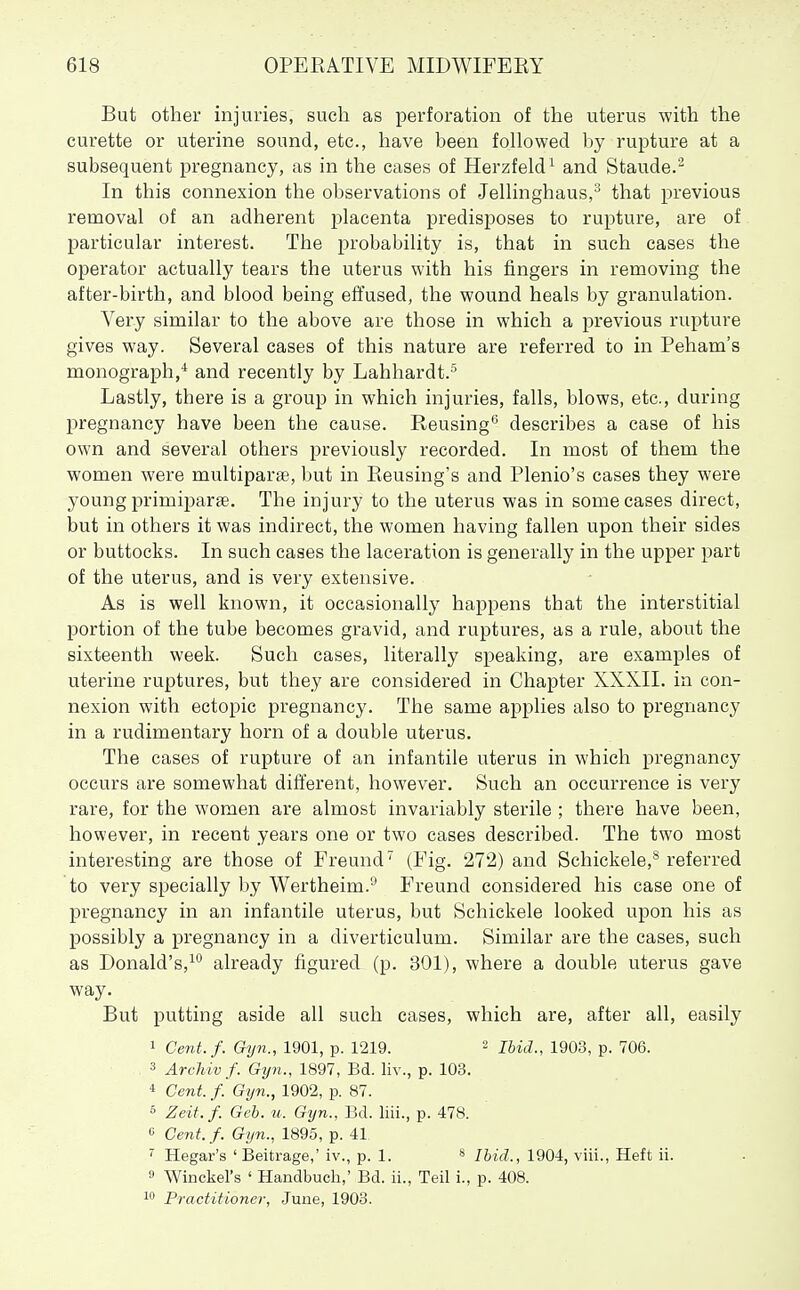 But other injuries, such as perforation of the uterus with the curette or uterine sound, etc., have been followed by rupture at a subsequent pregnancy, as in the cases of Herzfeld'^ and Staude.'^ In this connexion the observations of Jelhnghaus, that previous removal of an adherent placenta predisposes to rupture, are of particular interest. The probability is, that in such cases the operator actually tears the uterus with his fingers in removing the after-birth, and blood being effused, the wound heals by granulation. Very similar to the above are those in which a previous rupture gives way. Several cases of this nature are referred to in Peham's monograph,* and recently by Lahhardt.^ Lastly, there is a group in which injuries, falls, blows, etc., during pregnancy have been the cause. Reusing'^ describes a case of his own and several others previously recorded. In most of them the women were multiparse, but in Reusing's and Plenio's cases they were young primiparfe. The injury to the uterus was in some cases direct, but in others it was indirect, the women having fallen upon their sides or buttocks. In such cases the laceration is generally in the upper part of the uterus, and is very extensive. As is well known, it occasionally happens that the interstitial portion of the tube becomes gravid, and ruptures, as a rule, about the sixteenth week. Such cases, literally speaking, are examples of uterine ruptures, but they are considered in Chapter XXXII. in con- nexion with ectopic pregnancy. The same applies also to pregnancy in a rudimentary horn of a double uterus. The cases of rupture of an infantile uterus in which pregnancy occurs are somewhat different, however. Such an occurrence is very rare, for the women are almost invariably sterile ; there have been, however, in recent years one or two cases described. The two most interesting are those of Freund'^ (Fig. 272) and Schickele,^ referred to very specially by Wertheim.'-* Freund considered his case one of pregnancy in an infantile uterus, but Schickele looked upon his as possibly a pregnancy in a diverticulum. Similar are the cases, such as Donald's,^'' already figured (p. 301), where a double uterus gave way. But putting aside all such cases, which are, after all, easily 1 Cent.f. Gijn., 1901, p. 1219. - Ibid., 1903, p. 706. 3 Arcliivf. Gijn., 1897, Bd. liv., p. 103. * Cent. /. Gyn., 1902, p. 87. 6 Zeif. f. Geb. u. Gijn., Bd. liii., p. 478. « Cent. f. Gyn., 1895, p. 41 Hegar's 'Beitrage,' iv., p. 1. * Ibid., 1904, viii., Heft ii. 9 Winckel's ' Handbuch,' Bd. ii., Teil i., p. 408. 1 Practitioner, June, 1903.