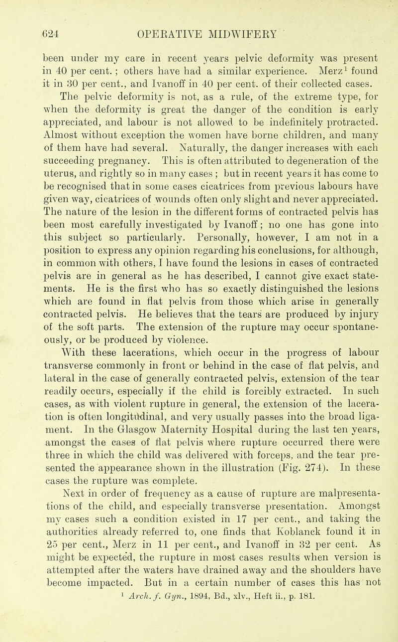 been under my care in recent years pelvic deformity was present in 40 per cent. ; others have had a similar experience. Merz^ found it in 30 per cent., and Ivanoff in 40 per cent, of their collected cases. The pelvic deformity is not, as a rule, of the extreme type, for when the deformity is great the danger of the condition is early appreciated, and labour is not allowed to be indefinitely protracted. Almost without exception the women have borne children, and many of them have had several. Naturally, the danger increases with each succeeding pregnancy. This is often attributed to degeneration of the uterus, and rightly so in many cases ; but in recent years it has come to be recognised that in some cases cicatrices from previous labours have given way, cicatrices of wounds often only slight and never appreciated. The nature of the lesion in the different forms of contracted pelvis has been most carefully investigated by Ivanoff; no one has gone into this subject so particularly. Personally, however, I am not in a position to express any opinion regarding his conclusions, for although, in common with others, I have found the lesions in cases of contracted 2)elvis are in general as he has described, I cannot give exact state- ments. He is the first who has so exactly distinguished the lesions which are found in flat pelvis from those which arise in generally contracted pelvis. He believes that the tears are produced by injury of the soft parts. The extension of the rupture may occur spontane- ously, or be produced by violence. With these lacerations, which occur in the progress of labour transverse commonly in front or behind in the case of flat pelvis, and lateral in the case of generally contracted pelvis, extension of the tear readily occurs, especially if the child is forcibly extracted. In such cases, as with violent rupture in general, the extension of the lacera- tion is often longitMinal, and very usually passes into the broad liga- ment. In the Glasgow Maternity Hospital during the last ten years, amongst the cases of flat pelvis where rupture occurred there were three in which the child was delivered with forceps, and the tear pre- sented the appearance shown in the illustration (Fig. 274). In these cases the rupture was complete. Next in order of frequency as a cause of rupture are malpresenta- tions of the child, and especially transverse presentation. Amongst my cases such a condition existed in 17 per cent., and taking the authorities already referred to, one finds that Koblanck found it in 25 per cent., Merz in 11 per cent., and Ivanoff in 32 per cent. As might be expected, the rupture in most cases results when version is attempted after the waters have drained away and the shoulders have become impacted. But in a certain number of cases this has not 1 Arch./. Gijn., 1894, Bd., xlv., Heft ii., p. 181.