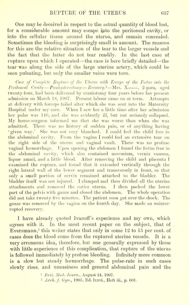 One may be deceived in respect to the actual quantity of blood lost, for a considerable amount may escape i}ito the peritoneal cavity, or into the cellular tissue around the uterus, and remain concealed. Sometimes the bleeding is surprisingly small in amount. The reasons for this are the relative situation of the tear to the larger vessels and the fact that the latter do not tear readily. In the last case of rupture upon which I operated—the case is here briefly detailed—the tear was along the side of the large uterine artery, which could be seen pulsating, but only the smaller veins were torn. Ca^e of Complete PiiqitiLTc of the Utenis with Escape of the Fodus viito the Peritoneal Ckivifi/ — Panhj/sterectonu/—liecovery.^—Mrs. X , 2-para, aged twenty-four, had been delivered by craniotomy four years before her present admission on Marcli 18, 1907. Present labour came on at term. Attempts at delivery with forceps failed after which she was sent into the Maternity Hospital under my care. When I saw her a little time after her admission her pulse was 140, and she was e\ idently ill, but not seriously collapsed. My house-surgeon informed me that she was worse than when she was admitted. There was no history of sudden pain, or of anything having 'given way.' She Avas not very blanched. I could feel the child free in the abdominal cavity. From the vagina I could feel an extensive tear on the right side of the uterus and vaginal vault. There was no profuse vaginal haanorrhage. Upon opening the abdomen I found the fcetus free in the abdominal cavity, which also contained meconium, vernix caseosa, liquor amnii, and a little blood. After removing the child and placenta I examined the rupture, and found that it extended vertically through the right lateral wall of the lower segment and transversely in front, so that only a small portion of cervix remained attached to the bladder. The bladder itself was not injured. I clamped and then divided all the uterine attachments a?id removed the entire uterus. I then packed the lower part of the pelvis with gauze and closed the abdomen. The whole operation did not take twenty-five minutes. The patient soon got over the shock. The gauze was removed by the vagina on the fourth day. She made an uninter- rupted recovery. I have already quoted Ivanoff's experience and my own, which agrees with it. In the most recent paper on the subject, that of Eversmann,'- this writer states that only in some VI to 15 per cent, of cases does the blood come from the ruptured uterine vessels. It is a very erroneous idea, therefore, but one generally expressed by those with little experience of this complication, that rupture of the uterus is followed immediately by profuse bleeding. Infinitely more common is a slow but steady hemorrhage. The pulse-rate in such cases slowly rises, and uneasiness and general abdominal pain and the 1 Brit. MeiL Journ., August 24, 1907. •■i Arch.f. Gyn., 1905, Bd. Ixxvi., Heft iii., p. 601.