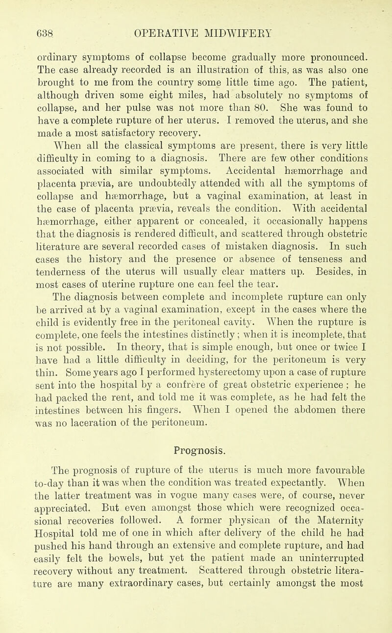 ordinary symptoms of collapse become gradually more pronounced. The case already recorded is an illustration of this, as was also one brought to me from the country some little time ago. The patient, although driven some eight miles, had absolutely no symptoms of collapse, and her pulse was not more than 80. She was found to have a complete rupture of her uterus. I removed the uterus, and she made a most satisfactory recovery. When all the classical symptoms are present, there is very little difficulty in coming to a diagnosis. There are few other conditions associated with similar symptoms. Accidental haemorrhage and placenta preevia, are undoubtedly attended with all the symptoms of collapse and hemorrhage, but a vaginal examination, at least in the case of placenta prsevia, reveals the condition. With accidental haemorrhage, either apparent or concealed, it occasionally happens that the diagnosis is rendered difficult, and scattered through obstetric literature are several recorded cases of mistaken diagnosis. In such cases the history and the presence or absence of tenseness and tenderness of the uterus will usually clear matters up. Besides, in most cases of uterine rupture one can feel the tear. The diagnosis between complete and incomplete rupture can only be arrived at by a vaginal examination, except in the cases where the child is evidently free in the peritoneal cavity. When the rupture is complete, one feels the intestines distinctly ; when it is incomplete, that is not possible. In theory, that is simple enough, but once or twice I have had a little difficulty in deciding, for the peritoneum is very thin. Some years ago I performed hysterectomy upon a case of rupture sent into the hospital by a confrere of great obstetric experience ; he had packed the rent, and told me it was complete, as he had felt the intestines between his fingers. When I opened the abdomen there was no laceration of the peritoneum. Prog-nosis. The prognosis of rupture of the uterus is much more favourable to-day than it was when the condition was treated expectantly. When the latter treatment was in vogue many cases were, of course, never appreciated. But even amongst those which were recognized occa- sional recoveries followed. A former physican of the Maternity Hospital told me of one in which after delivery of the child he had pushed his hand through an extensive and complete rupture, and had easily felt the bowels, but yet the patient made an uninterrupted recovery without any treatment. Scattered through obstetric litera- ture are many extraordinary cases, but certainly amongst the most