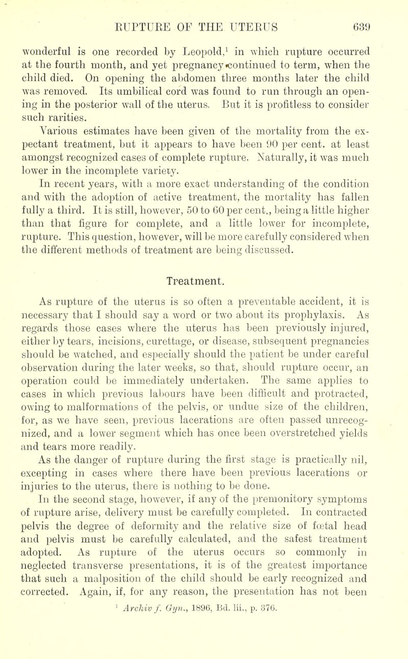 wonderful is one recorded by Leopold/ in which rupture occurred at the fourth month, and yet pregnancy Continued to term, when the child died. On opening the aljdomen three months later the child was removed. Its umbilical cord was found to run through an open- ing in the posterior wall of the uterus. But it is profitless to consider such rarities. Various estimates have been given of the mortality from the ex- pectant treatment, but it appears to have been 90 per cent, at least amongst recognized cases of complete rupture. Naturally, it was much lower in the incomplete variety. In recent years, with a more exact understanding of the condition and with the adoption of active treatment, the mortality has fallen fully a third. It is still, however, 50 to 60 per cent., being a little higher than that figure for complete, and a little lower for incomplete, rupture. This question, however, will be more carefully considered when the different methods of treatment are being discussed. Treatment. As rupture of the uterus is so often a preventable accident, it is necessary that I should say a word or two about its prophylaxis. As regards those cases where the uterus has been previously injured, either ])y tears, incisions, curettage, or disease, subsequent pregnancies should be watched, and especially should the patient be under careful observation during the later weeks, so that, should rupture occur, an operation could be immediately undertaken. The same applies to cases in which previous lal)Ours have been difficult and protracted, owing to malformations of the pelvis, or undue size of the children, for, as we have seen, previous lacerations are often passed unrecog- nized, and a lower segment which has once been overstretched yields and tears more readily. As the danger of rupture during the first stage is practically nil, excepting in cases where there have been previous lacerations or injuries to the uterus, there is nothing to be done. In the second stage, however, if any of the premonitory symptoms of rupture arise, delivery must be carefully completed. In contracted pelvis the degree of deformity and the relative size of fa3tal head and pelvis must be carefully calculated, and the safest treatment adopted. As rupture of the uterus occurs so commonly in neglected transverse presentations, it is of the greatest importance that such a malposition of the child should be early recognized and corrected. Again, if, for any reason, the presentation has not been ' Archiv f. Gyn., 1896, Ld. lii., p. 376.